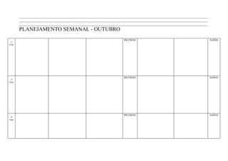 ____________________________________________________________________________________________________________________
        ____________________________________________________________________________________________________________________
        ____________________________________________________________________________________________________________________
        PLANEJAMENTO SEMANAL - OUTUBRO
                                                                        RECREIO                                                SAÍDA
 2ª
feira




                                                                        RECREIO                                                SAÍDA
 3ª
feira




                                                                        RECREIO                                                SAÍDA
 4ª
feira
 