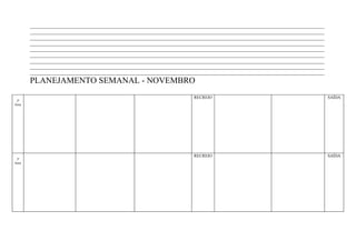 ____________________________________________________________________________________________________________________
        ____________________________________________________________________________________________________________________
        ____________________________________________________________________________________________________________________
        ____________________________________________________________________________________________________________________
        ____________________________________________________________________________________________________________________
        ____________________________________________________________________________________________________________________
        ____________________________________________________________________________________________________________________
        ____________________________________________________________________________________________________________________
        ____________________________________________________________________________________________________________________
        PLANEJAMENTO SEMANAL - NOVEMBRO
                                                                        RECREIO                                                SAÍDA
 2ª
feira




                                                                        RECREIO                                                SAÍDA
 3ª
feira
 