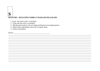 S
REGISTRO – REFLEXÕES SOBRE O TRABALHO REALIZADO

   1. O que deu muito certo e os porquês
   2. O que não deu certo e os porquês
   3. Dúvidas para resolver com os colegas professores e/ou equipe gestora
   4. Observações importantes sobre este ou aquele aluno
   5. Outros comentários

DATA: ___________________________________________
____________________________________________________________________________________________________________________
____________________________________________________________________________________________________________________
____________________________________________________________________________________________________________________
____________________________________________________________________________________________________________________
____________________________________________________________________________________________________________________
____________________________________________________________________________________________________________________
____________________________________________________________________________________________________________________
____________________________________________________________________________________________________________________
____________________________________________________________________________________________________________________
____________________________________________________________________________________________________________________
____________________________________________________________________________________________________________________
____________________________________________________________________________________________________________________
____________________________________________________________________________________________________________________
____________________________________________________________________________________________________________________
____________________________________________________________________________________________________________________
____________________________________________________________________________________________________________________
____________________________________________________________________________________________________________________
 