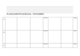 ____________________________________________________________________________________________________________________
        ____________________________________________________________________________________________________________________
        ____________________________________________________________________________________________________________________
        ____________________________________________________________________________________________________________________
        ____________________________________________________________________________________________________________________
        ____________________________________________________________________________________________________________________
        PLANEJAMENTO SEMANAL - NOVEMBRO
                                                                        RECREIO                                                SAÍDA
 2ª
feira




                                                                        RECREIO                                                SAÍDA
 3ª
feira




                                                                        RECREIO                                                SAÍDA
 4ª
feira
 