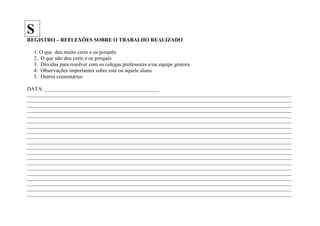 S
REGISTRO – REFLEXÕES SOBRE O TRABALHO REALIZADO

   1. O que deu muito certo e os porquês
   2. O que não deu certo e os porquês
   3. Dúvidas para resolver com os colegas professores e/ou equipe gestora
   4. Observações importantes sobre este ou aquele aluno
   5. Outros comentários

DATA: ___________________________________________
____________________________________________________________________________________________________________________
____________________________________________________________________________________________________________________
____________________________________________________________________________________________________________________
____________________________________________________________________________________________________________________
____________________________________________________________________________________________________________________
____________________________________________________________________________________________________________________
____________________________________________________________________________________________________________________
____________________________________________________________________________________________________________________
____________________________________________________________________________________________________________________
____________________________________________________________________________________________________________________
____________________________________________________________________________________________________________________
____________________________________________________________________________________________________________________
____________________________________________________________________________________________________________________
____________________________________________________________________________________________________________________
____________________________________________________________________________________________________________________
____________________________________________________________________________________________________________________
____________________________________________________________________________________________________________________
____________________________________________________________________________________________________________________
____________________________________________________________________________________________________________________
____________________________________________________________________________________________________________________
 