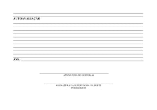 _______________________________________________________________________________________
_______________________________________________________________________________________
AUTOAVALIAÇÃO
_______________________________________________________________________________________
_______________________________________________________________________________________
_______________________________________________________________________________________
_______________________________________________________________________________________
_______________________________________________________________________________________
_______________________________________________________________________________________
_______________________________________________________________________________________
_______________________________________________________________________________________
_______________________________________________________________________________________
_______________________________________________________________________________________
_______________________________________________________________________________________
ASS.: __________________________________________________________________________________



                 _____________________________________
                                     ASSINATURA DO GESTOR(A)


                    ______________________________________________________________
                               ASSINATURA DA SUPERVISORA / SUPORTE
                                             PEDAGÓGICO
 