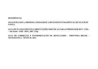 REFERÊNCIAS

OTACÍLIO COSTA, PROPOSTA PEDAGÓGICA DO ENSINO FUNDAMENTAL DE OTACÍLIO
COSTA.

GUIA DE PLANEJAMENTO E ORIENTAÇÕES DIDÁTICAS PARA O PROFESSOR DO 1º ANO -
– São Paulo : SME / DOT, 2007. 225p.

GUIA DE CORREÇÃO E INTERPRETAÇÃO DE RESULTADOS – PROVINHA BRASIL –
MATEMÁTICA : TESTE 01, 2011.
 