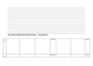 ____________________________________________________________________________________________________________________
        ____________________________________________________________________________________________________________________
        ____________________________________________________________________________________________________________________
        ____________________________________________________________________________________________________________________
        ____________________________________________________________________________________________________________________
        ____________________________________________________________________________________________________________________
        ____________________________________________________________________________________________________________________
        ____________________________________________________________________________________________________________________
        ____________________________________________________________________________________________________________________
        ____________________________________________________________________________________________________________________
        ____________________________________________________________________________________________________________________
        ____________________________________________________________________________________________________________________
        ____________________________________________________________________________________________________________________
        ____________________________________________________________________________________________________________________
        ____________________________________________________________________________________________________________________
        ____________________________________________________________________________________________________________________
        ____________________________________________________________________________________________________________________
        ____________________________________________________________________________________________________________________
        PLANEJAMENTO SEMANAL - AGOSTO
                                                                        RECREIO                                                SAÍDA
 2ª
feira




                                                                        RECREIO                                                SAÍDA
 3ª
feira
 
