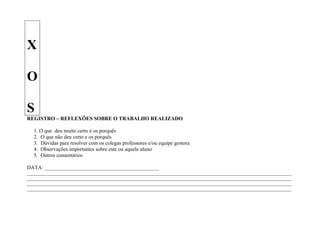 X

O

S
REGISTRO – REFLEXÕES SOBRE O TRABALHO REALIZADO

   1. O que deu muito certo e os porquês
   2. O que não deu certo e os porquês
   3. Dúvidas para resolver com os colegas professores e/ou equipe gestora
   4. Observações importantes sobre este ou aquele aluno
   5. Outros comentários

DATA: ___________________________________________
____________________________________________________________________________________________________________________
____________________________________________________________________________________________________________________
____________________________________________________________________________________________________________________
____________________________________________________________________________________________________________________
 