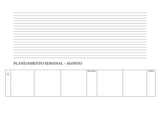 ____________________________________________________________________________________________________________________
        ____________________________________________________________________________________________________________________
        ____________________________________________________________________________________________________________________
        ____________________________________________________________________________________________________________________
        ____________________________________________________________________________________________________________________
        ____________________________________________________________________________________________________________________
        ____________________________________________________________________________________________________________________
        ____________________________________________________________________________________________________________________
        ____________________________________________________________________________________________________________________
        ____________________________________________________________________________________________________________________
        ____________________________________________________________________________________________________________________
        ____________________________________________________________________________________________________________________
        ____________________________________________________________________________________________________________________
        ____________________________________________________________________________________________________________________
        ____________________________________________________________________________________________________________________
        ____________________________________________________________________________________________________________________
        ____________________________________________________________________________________________________________________
        ____________________________________________________________________________________________________________________


        PLANEJAMENTO SEMANAL - AGOSTO
                                                                        RECREIO                                                SAÍDA
 2ª
feira
 