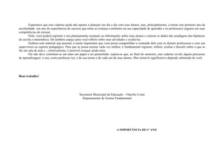 Esperamos que este caderno ajude não apenas a planejar seu dia a dia com seus alunos, mas, principalmente, a tornar este primeiro ano da
escolaridade um ano de experiências de sucesso que torne as crianças confiantes na sua capacidade de aprender e os professores seguros em suas
competências de ensinar.
        Nele, você poderá registrar o seu planejamento semanal, as informações sobre seus alunos e colocar os dados das sondagens das hipóteses
de escrita e matemática. Há também espaço para você refletir sobre suas atividades e avaliá-las.
        Embora este material seja pessoal, é muito importante que você possa compartilhar o conteúdo dele com os demais professores e com sua
supervisora ou suporte pedagógico. Para que se possa ensinar cada vez melhor, é fundamental registrar, refletir, avaliar e discutir sobre o que se
faz em sala de aula e , coletivamente, é possível avançar ainda mais.
        Ele não deve constituir-se em mais um papel a ser preenchido: espera-se que, ao final do semestre, este caderno revele alguns percursos
de aprendizagem: o seu, como professor (a), o de sua turma e de cada um de seus alunos. Mas torná-lo significativo depende sobretudo de você.




Bom trabalho!




                                               Secretaria Municipal da Educação – Otacílio Costa
                                                 Departamento de Ensino Fundamental




                                                                            A IMPORTÂNCIA DO 1º ANO
 