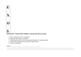 E

X

O

S
REGISTRO – REFLEXÕES SOBRE O TRABALHO REALIZADO

   1. O que deu muito certo e os porquês
   2. O que não deu certo e os porquês
   3. Dúvidas para resolver com os colegas professores e/ou equipe gestora
   4. Observações importantes sobre este ou aquele aluno
   5. Outros comentários

DATA: ___________________________________________
____________________________________________________________________________________________________________________
____________________________________________________________________________________________________________________
 