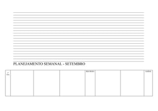 ____________________________________________________________________________________________________________________
        ____________________________________________________________________________________________________________________
        ____________________________________________________________________________________________________________________
        ____________________________________________________________________________________________________________________
        ____________________________________________________________________________________________________________________
        ____________________________________________________________________________________________________________________
        ____________________________________________________________________________________________________________________
        ____________________________________________________________________________________________________________________
        ____________________________________________________________________________________________________________________
        ____________________________________________________________________________________________________________________
        ____________________________________________________________________________________________________________________
        ____________________________________________________________________________________________________________________
        ____________________________________________________________________________________________________________________
        ____________________________________________________________________________________________________________________
        ____________________________________________________________________________________________________________________
        ____________________________________________________________________________________________________________________
        ____________________________________________________________________________________________________________________
        ____________________________________________________________________________________________________________________
        ____________________________________________________________________________________________________________________
        ____________________________________________________________________________________________________________________
        PLANEJAMENTO SEMANAL - SETEMBRO
                                                                        RECREIO                                                SAÍDA
 2ª
feira
 