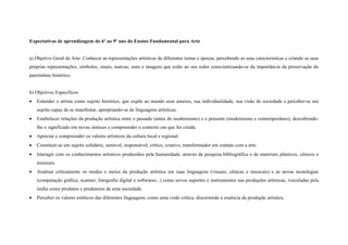 Expectativas de aprendizagem do 6º ao 9º ano do Ensino Fundamental para Arte


a) Objetivo Geral da Arte: Conhecer as representações artísticas de diferentes temas e épocas, percebendo as suas características e criando as suas
próprias representações, símbolos, sinais, marcas, sons e imagens que estão ao seu redor conscientizando-se da importância da preservação do
patrimônio histórico.


b) Objetivos Específicos
•   Entender o artista como sujeito histórico, que expõe ao mundo seus anseios, sua individualidade, sua visão de sociedade e perceber-se um
    sujeito capaz de se manifestar, apropriando-se de linguagens artísticas.
•   Estabelecer relações da produção artística entre o passado (antes do modernismo) e o presente (modernismo e contemporâneo), descobrindo-
    lhe o significado em novas sínteses e compreender o contexto em que foi criada.
•   Apreciar e compreender os valores artísticos da cultura local e regional.
•   Constituir-se um sujeito solidário, sensível, responsável, crítico, criativo, transformador em contato com a arte.
•   Interagir com os conhecimentos artísticos produzidos pela humanidade, através da pesquisa bibliográfica e de materiais plásticos, cênicos e
    musicais.
•   Analisar criticamente os modos e meios da produção artística em suas linguagens (visuais, cênicas e musicais) e as novas tecnologias
    (computação gráfica, scanner, fotografia digital e softwares...) como novos suportes e instrumentos nas produções artísticas, veiculadas pela
    mídia como produtos e produtores de uma sociedade.
•   Perceber os valores estéticos das diferentes linguagens, como uma visão crítica, discernindo a essência da produção artística.
 