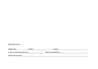 IDENTIFICAÇÃO:


SÉRIE/ANO: ________________TURMA:___________________________ TURNO:__________________________________________

Nº DE ALUNOS DEFICIENTES:______________________ TIPO DA DEFICIÊNCIA: ______________________________________

TOTAL DE ALUNOS:______________________________________________________________________________________________
 