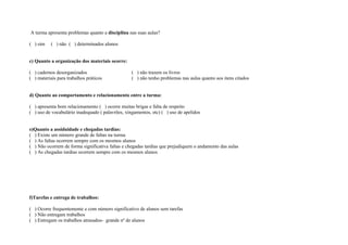 A turma apresenta problemas quanto a disciplina nas suas aulas?

( ) sim    ( ) não ( ) determinados alunos


c) Quanto a organização dos materiais ocorre:

( ) cadernos desorganizados                       ( ) não trazem os livros
( ) materiais para trabalhos práticos             ( ) não tenho problemas nas aulas quanto aos itens citados


d) Quanto ao comportamento e relacionamento entre a turma:

( ) apresenta bom relacionamento ( ) ocorre muitas brigas e falta de respeito
( ) uso de vocabulário inadequado ( palavrões, xingamentos, etc) ( ) uso de apelidos


e)Quanto a assiduidade e chegadas tardias:
( ) Existe um número grande de faltas na turma
( ) As faltas ocorrem sempre com os mesmos alunos
( ) Não ocorrem de forma significativa faltas e chegadas tardias que prejudiquem o andamento das aulas
( ) As chegadas tardias ocorrem sempre com os mesmos alunos




f)Tarefas e entrega de trabalhos:

( ) Ocorre frequentemente e com número significativo de alunos sem tarefas
( ) Não entregam trabalhos
( ) Entregam os trabalhos atrasados- grande nº de alunos
 