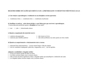 REGISTRO SOBRE SITUAÇÕES QUE DIFICULTAM A APRENDIZAGEM E O DESENVOLVIMENTO DAS AULAS


a) Com relação a aprendizagem e rendimento na sua disciplina a turma apresenta:

(   ) rendimento ótimo ( ) rendimento bom ( ) rendimento insuficiente


b) Justifique os motivos , ações desenvolvidas e o que faltou para que ocorresse a aprendizagem.
A turma apresenta problemas quanto a disciplina nas suas aulas?

( ) sim    ( ) não ( ) determinados alunos


c) Quanto a organização dos materiais ocorre:

( ) cadernos desorganizados                       ( ) não trazem os livros
( ) materiais para trabalhos práticos             ( ) não tenho problemas nas aulas quanto aos itens citados


d) Quanto ao comportamento e relacionamento entre a turma:

( ) apresenta bom relacionamento ( ) ocorre muitas brigas e falta de respeito
( ) uso de vocabulário inadequado ( palavrões, xingamentos, etc) ( ) uso de apelidos


e)Quanto a assiduidade e chegadas tardias:
( ) Existe um número grande de faltas na turma
( ) As faltas ocorrem sempre com os mesmos alunos
( ) Não ocorrem de forma significativa faltas e chegadas tardias que prejudiquem o andamento das aulas
( ) As chegadas tardias ocorrem sempre com os mesmos alunos
 