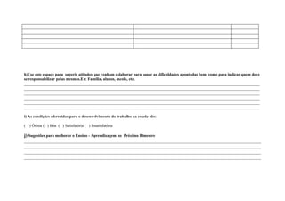 h)Use este espaço para sugerir atitudes que venham colaborar para sanar as dificuldades apontadas bem como para indicar quem deve
se responsabilizar pelas mesmas.Ex: Família, alunos, escola, etc.
____________________________________________________________________________________________________________________
____________________________________________________________________________________________________________________
____________________________________________________________________________________________________________________
____________________________________________________________________________________________________________________
____________________________________________________________________________________________________________________
____________________________________________________________________________________________________________________

i) As condições oferecidas para o desenvolvimento do trabalho na escola são:

(   ) Ótima ( ) Boa ( ) Satisfatória ( ) Insatisfatória

j) Sugestões para melhorar o Ensino - Aprendizagem no Próximo Bimestre
____________________________________________________________________________________________________
____________________________________________________________________________________________________
____________________________________________________________________________________________________
____________________________________________________________________________________________________
 