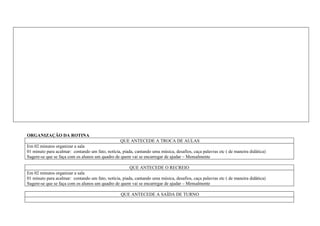 ORGANIZAÇÃO DA ROTINA
                                                  QUE ANTECEDE A TROCA DE AULAS
Em 02 minutos organizar a sala
01 minuto para acalmar: contando um fato, notícia, piada, cantando uma música, desafios, caça palavras etc ( de maneira didática)
Sugere-se que se faça com os alunos um quadro de quem vai se encarregar de ajudar – Mensalmente

                                                       QUE ANTECEDE O RECREIO
Em 02 minutos organizar a sala
01 minuto para acalmar: contando um fato, notícia, piada, cantando uma música, desafios, caça palavras etc ( de maneira didática)
Sugere-se que se faça com os alunos um quadro de quem vai se encarregar de ajudar – Mensalmente

                                                  QUE ANTECEDE A SAÍDA DE TURNO
 