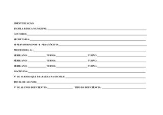 IDENTIFICAÇÃO:

ESCOLA BÁSICA MUNICIPAL _____________________________________________________________________________________

GESTORES:_______________________________________________________________________________________________________

SECRETÁRIA:____________________________________________________________________________________________________

SUPERVISOR/SUPORTE PEDAGÓGICO:____________________________________________________________________________

PROFESSOR ( A) :_________________________________________________________________________________________________

SÉRIE/ANO: ________________TURMA:___________________________ TURNO:__________________________________________

SÉRIE/ANO: ________________TURMA:___________________________ TURNO:__________________________________________

SÉRIE/ANO: ________________TURMA:___________________________ TURNO:__________________________________________

DISCIPLINA:_____________________________________________________________________________________________________

Nº DE TURMAS QUE TRABALHA NA ESCOLA: _____________________________________________________________________

TOTAL DE ALUNOS:______________________________________________________________________________________________

Nº DE ALUNOS DEFICIENTES:______________________ TIPO DA DEFICIÊNCIA: ______________________________________
 