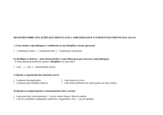 REGISTRO SOBRE SITUAÇÕES QUE DIFICULTAM A APRENDIZAGEM E O DESENVOLVIMENTO DAS AULAS


a) Com relação a aprendizagem e rendimento na sua disciplina a turma apresenta:

(   ) rendimento ótimo ( ) rendimento bom ( ) rendimento insuficiente


b) Justifique os motivos , ações desenvolvidas e o que faltou para que ocorresse a aprendizagem.
A turma apresenta problemas quanto a disciplina nas suas aulas?

( ) sim    ( ) não ( ) determinados alunos


c) Quanto a organização dos materiais ocorre:

( ) cadernos desorganizados                       ( ) não trazem os livros
( ) materiais para trabalhos práticos             ( ) não tenho problemas nas aulas quanto aos itens citados


d) Quanto ao comportamento e relacionamento entre a turma:

( ) apresenta bom relacionamento ( ) ocorre muitas brigas e falta de respeito
( ) uso de vocabulário inadequado ( palavrões, xingamentos, etc) ( ) uso de apelidos
 
