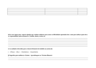 h)Use este espaço para sugerir atitudes que venham colaborar para sanar as dificuldades apontadas bem como para indicar quem deve
se responsabilizar pelas mesmas.Ex: Família, alunos, escola, etc.
____________________________________________________________________________________________________________________
____________________________________________________________________________________________________________________
____________________________________________________________________________________________________________________
____________________________________________________________________________________________________________________
____________________________________________________________________________________________________________________
____________________________________________________________________________________________________________________

i) As condições oferecidas para o desenvolvimento do trabalho na escola são:

(   ) Ótima ( ) Boa ( ) Satisfatória ( ) Insatisfatória

j) Sugestões para melhorar o Ensino - Aprendizagem no Próximo Bimestre
____________________________________________________________________________________________________
____________________________________________________________________________________________________
 