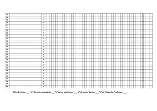 13                                 13
14                                 14
15                                 15
16                                 16
17                                 17
18                                 18
19                                 19
20                                 20
21                                 21
22                                 22
23                                 23
24                                 24
25                                 25
26                                 26
27                                 27
28                                 28
29                                 29
30                                 30
31                                 31
32                                 32
33                                 33
34                                 34
35                                 35
36                                 36
37                                 37
38                                 38
39                                 39
40                                 40


     Dias Letivos:___ Nº de aulas semanais:___ Nº aulas previstas: ___ Nº de aulas dadas:___ Nº de faltas do Professor:___
 