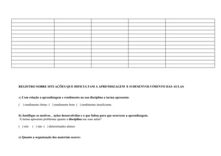 REGISTRO SOBRE SITUAÇÕES QUE DIFICULTAM A APRENDIZAGEM E O DESENVOLVIMENTO DAS AULAS


a) Com relação a aprendizagem e rendimento na sua disciplina a turma apresenta:

(   ) rendimento ótimo ( ) rendimento bom ( ) rendimento insuficiente


b) Justifique os motivos , ações desenvolvidas e o que faltou para que ocorresse a aprendizagem.
A turma apresenta problemas quanto a disciplina nas suas aulas?

( ) sim    ( ) não ( ) determinados alunos


c) Quanto a organização dos materiais ocorre:
 