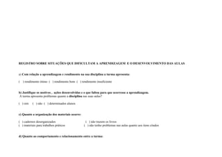 REGISTRO SOBRE SITUAÇÕES QUE DIFICULTAM A APRENDIZAGEM E O DESENVOLVIMENTO DAS AULAS


a) Com relação a aprendizagem e rendimento na sua disciplina a turma apresenta:

(   ) rendimento ótimo ( ) rendimento bom ( ) rendimento insuficiente


b) Justifique os motivos , ações desenvolvidas e o que faltou para que ocorresse a aprendizagem.
A turma apresenta problemas quanto a disciplina nas suas aulas?

( ) sim    ( ) não ( ) determinados alunos


c) Quanto a organização dos materiais ocorre:

( ) cadernos desorganizados                      ( ) não trazem os livros
( ) materiais para trabalhos práticos           ( ) não tenho problemas nas aulas quanto aos itens citados


d) Quanto ao comportamento e relacionamento entre a turma:
 