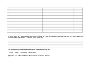 h)Use este espaço para sugerir atitudes que venham colaborar para sanar as dificuldades apontadas bem como para indicar quem deve
se responsabilizar pelas mesmas.Ex: Família, alunos, escola, etc.
____________________________________________________________________________________________________________________
____________________________________________________________________________________________________________________
____________________________________________________________________________________________________________________
____________________________________________________________________________________________________________________
____________________________________________________________________________________________________________________
____________________________________________________________________________________________________________________

i) As condições oferecidas para o desenvolvimento do trabalho na escola são:

(   ) Ótima ( ) Boa ( ) Satisfatória ( ) Insatisfatória

j) Sugestões para melhorar o Ensino - Aprendizagem no Próximo Bimestre
 