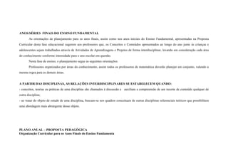ANOS/SÉRIES FINAIS DO ENSINO FUNDAMENTAL
       As orientações de planejamento para os anos finais, assim como nos anos iniciais do Ensino Fundamental, apresentadas na Proposta
Curricular desta fase educacional sugerem aos professores que, os Conceitos e Conteúdos apresentados ao longo do ano junto às crianças e
adolescentes sejam trabalhados através de Atividades de Aprendizagens e Projetos de forma interdisciplinar, levando em consideração cada área
do conhecimento conforme intensidade para o ano escolar em questão.
       Nesta fase de ensino, o planejamento segue as seguintes orientações:
       Professores organizados por áreas do conhecimento, assim todos os professores de matemática deverão planejar em conjunto, valendo a
mesma regra para as demais áreas.


A PARTIR DAS DISCIPLINAS, AS RELAÇÕES INTERDISCIPLINARES SE ESTABELECEM QUANDO:
- conceitos, teorias ou práticas de uma disciplina são chamados à discussão e auxiliam a compreensão de um recorte de conteúdo qualquer de
outra disciplina;
- ao tratar do objeto de estudo de uma disciplina, buscam-se nos quadros conceituais de outras disciplinas referenciais teóricos que possibilitem
uma abordagem mais abrangente desse objeto.




PLANO ANUAL – PROPOSTA PEDAGÓGICA
Organização Curricular para os Anos Finais do Ensino Fundamenta
 
