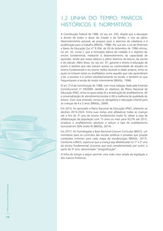 PolíticaNacionaldeAlfabetização
14
1.2 LINHA DO TEMPO: MARCOS
HISTÓRICOS E NORMATIVOS
A Constituição Federal de 1988, no seu art. 205, dispõe que a educação
é direito de todos e dever do Estado e da família, e visa ao pleno
desenvolvimento pessoal, ao preparo para o exercício da cidadania e à
qualificação para o trabalho (BRASIL, 1988). Por sua vez, a Lei de Diretrizes
e Bases da Educação (Lei nº 9.394, de 20 de dezembro de 1996) afirma,
no art. 32, inciso I, que a formação básica do cidadão é o objetivo do
ensino fundamental, mediante o desenvolvimento da capacidade de
aprender, tendo por meios básicos o pleno domínio da leitura, da escrita
e do cálculo. Além disso, no seu art. 37, garante o direito à educação de
jovens e adultos que não tiveram acesso ou continuidade de estudos no
ensino fundamental e no ensino médio durante a idade própria, entre os
quais se incluem tanto os analfabetos como aqueles que não aprenderam
a ler, a escrever e a contar satisfatoriamente na escola, e também os que
frequentaram a escola de modo intermitente (BRASIL, 1996).
O art. 214 da Constituição de 1988, com nova redação dada pela Emenda
Constitucional nº 59/2009, detalha os objetivos do Plano Nacional de
Educação (PNE), entre os quais estão (I) a erradicação do analfabetismo, (II)
a universalização do atendimento escolar e (III) a melhoria da qualidade do
ensino. Com essa emenda, tornou-se obrigatória a educação infantil para
as crianças de 4 e 5 anos (BRASIL, 2009).
Em 2014, foi aprovado o Plano Nacional de Educação (PNE), referente ao
decênio 2014-2024. Entre suas metas está alfabetizar todas as crianças
até o fim do 3º ano do ensino fundamental (meta 5); elevar a taxa de
alfabetização da população com 15 anos ou mais para 93,5% até 2015,
erradicar o analfabetismo absoluto e reduzir a taxa de analfabetismo
funcional em 50% (meta 9) (BRASIL, 2014).
Em 2017, foi homologada a Base Nacional Comum Curricular (BNCC), um
normativo para os currículos das escolas públicas e privadas que propõe
conteúdos mínimos para cada etapa da escolarização (BRASIL, 2017).
Conforme a BNCC, espera-se que a criança seja alfabetizada no 1º e 2º ano
do ensino fundamental, processo que será complementado por outro, a
partir do 3º ano, denominado “ortografização”.
A linha do tempo a seguir permite uma visão mais ampla da legislação e
dos marcos históricos.
 
