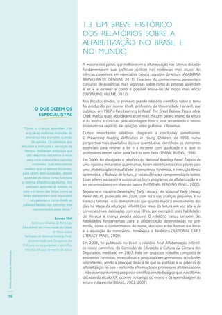 PolíticaNacionaldeAlfabetização
16
1.3 UM BREVE HISTÓRICO
DOS RELATÓRIOS SOBRE A
ALFABETIZAÇÃO NO BRASIL E
NO MUNDO
A maioria dos países que melhoraram a alfabetização nas últimas décadas
fundamentaram suas políticas públicas nas evidências mais atuais das
ciências cognitivas, em especial da ciência cognitiva da leitura (ACADEMIA
BRASILEIRA DE CIÊNCIAS, 2011). Essa área do conhecimento apresenta o
conjunto de evidências mais vigorosas sobre como as pessoas aprendem
a ler e a escrever e como é possível ensiná-las de modo mais eficaz
(SNOWLING; HULME, 2013).
Nos Estados Unidos, o primeiro grande relatório científico sobre o tema
foi produzido por Jeanne Chall, professora da Universidade Harvard, que
publicou em 1967 o livro Learning to Read: The Great Debate. Nessa obra,
Chall revelou quais abordagens eram mais eficazes para o ensino da leitura
e da escrita e concluiu pela abordagem fônica, que recomenda o ensino
sistemático e explícito das relações entre grafemas e fonemas.
Outros importantes relatórios chegaram a conclusões semelhantes.
O Preventing Reading Difficulties in Young Children, de 1998, numa
perspectiva mais qualitativa do que quantitativa, identificou os elementos
essenciais para ensinar a ler e a escrever com qualidade e o que os
professores devem saber para fazê-lo com êxito (SNOW; BURNS, 1998).
Em 2000, foi divulgado o relatório do National Reading Panel. Depois de
uma rigorosa metanálise quantitativa, foram identificados cinco pilares para
uma alfabetização de qualidade: a consciência fonêmica, a instrução fônica
sistemática, a fluência de leitura, o vocabulário e a compreensão de textos.
Esses pilares passaram a sustentar os bons programas de alfabetização e a
ser recomendados em diversos países (NATIONAL READING PANEL, 2000).
Seguiu-se o relatório Developing Early Literacy, do National Early Literacy
Panel (NELP), publicado em 2009, com foco nas crianças pequenas e na
literacia familiar. Ficou demonstrado que quanto maior o envolvimento dos
pais na etapa da educação infantil (por meio da leitura em voz alta e de
conversas mais elaboradas com seus filhos, por exemplo), mais habilidades
de literacia a criança poderá adquirir. O relatório tratou também das
habilidades fundamentais para a alfabetização desenvolvidas na pré-
escola, como o conhecimento do nome, dos sons e das formas das letras
e a aquisição da consciência fonológica e fonêmica (NATIONAL EARLY
LITERACY PANEL, 2009).
Em 2003, foi publicado no Brasil o relatório final Alfabetização Infantil:
os novos caminhos, da Comissão de Educação e Cultura da Câmara dos
Deputados, reeditado em 2007. Nele um grupo de trabalho composto de
eminentes cientistas, especialistas e pesquisadores apresentou conclusões
importantes, sendo a principal delas a de que as políticas e as práticas de
alfabetização no país – incluindo a formação de professores alfabetizadores
–nãoacompanharamoprogressocientíficoemetodológicoque,nasúltimas
décadas do século XX, ocorreu no campo do ensino e da aprendizagem da
leitura e da escrita (BRASIL, 2003; 2007).
O QUE DIZEM OS
ESPECIALISTAS
“Como as crianças aprendem a ler
e quais as melhores maneiras de
ensiná-las não é simples questão
de opinião. Os cientistas que
estudam a instrução e aquisição da
literacia realizaram pesquisas que
dão respostas definitivas a essas
perguntas e descartam opiniões
incorretas. Suas descobertas
revelam que os leitores iniciantes,
para serem bem-sucedidos, devem
aprender de início como funciona
o sistema alfabético de escrita. Eles
precisam aprender as formas, os
sons e o nome das letras, como as
letras representam sons separados
nas palavras e como dividir as
palavras faladas nos menores sons
representados pelas letras.”
Linnea Ehri
Professora Emérita de Psicologia
Educacional da Universidade da Cidade
de Nova Iorque
Participou do National Reading Panel,
encomendado pelo Congresso dos
EUA para revisar pesquisas e identificar
métodos eficazes de ensino de leitura
 