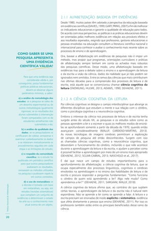 PolíticaNacionaldeAlfabetização
20
2.1.1 ALFABETIZAÇÃO BASEADA EM EVIDÊNCIAS
Desde 1980, muitos países têm adotado a perspectiva da educação baseada
emevidênciascientíficas(DAVIES,1999;GARY;PRING,2007)afimdemelhorar
os indicadores educacionais e garantir a qualidade de educação para todos.
De acordo com essa perspectiva, as políticas e as práticas educacionais devem
ser orientadas pelas melhores evidências em relação aos prováveis efeitos e
aos resultados esperados, exigindo que professores, gestores educacionais e
pessoas envolvidas na educação consultem a literatura científica nacional e
internacional para conhecer e avaliar o conhecimento mais recente sobre os
processos de ensino e de aprendizagem.
Ora, basear a alfabetização em evidências de pesquisas não é impor um
método, mas propor que programas, orientações curriculares e práticas
de alfabetização sempre tenham em conta os achados mais robustos
das pesquisas científicas. Desse modo, uma alfabetização baseada em
evidências traz para o debate sobre o ensino e a aprendizagem da leitura
e da escrita a visão da ciência, dados da realidade que já não podem ser
ignorados nem omitidos. Entre os ramos das ciências que mais contribuíram
nas últimas décadas para a compreensão dos processos de leitura e de
escrita, está aquele que se convencionou chamar ciência cognitiva da
leitura (SNOWLING; HULME, 2013; ADAMS, 1990; DEHAENE, 2011).
2.1.2 A CIÊNCIA COGNITIVA DA LEITURA
Por ciências cognitivas se designa o campo interdisciplinar que abrange as
diferentes disciplinas que estudam a mente e sua relação com o cérebro,
como a psicologia cognitiva e a neurociência cognitiva.
Embora o interesse da ciência nos processos de leitura e de escrita tenha
surgido antes do século XX, as pesquisas e os estudos sobre como as
pessoas aprendem a ler e a escrever e quais os melhores modos de ensiná-
las se aprofundaram somente a partir da década de 1970, quando então
avançaram consideravelmente (MALUF; CARDOSO-MARTINS, 2013).
As novas tecnologias de imagens cerebrais permitiram a exploração
de campos de pesquisa até então desconhecidos. Surgem com isso
as chamadas ciências cognitivas, como a neurociência cognitiva, que
desvendam o funcionamento do cérebro, incluindo o que nele acontece
durante a aprendizagem da leitura e da escrita, e ajudam a perceber como
é possível facilitar a aprendizagem por meio de um ensino mais apropriado
(DEHAENE, 2012; SCLIAR-CABRAL, 2013; NASCHOLD et al., 2017).
É daí que nasce um campo de estudos importantíssimo para o
aprofundamento da alfabetização: a ciência cognitiva da leitura, que se
ocupa especialmente dos processos linguísticos, cognitivos e cerebrais
envolvidos na aprendizagem e no ensino das habilidades de leitura e de
escrita e procura responder a perguntas fundamentais: “Como funciona
o cérebro de quem está aprendendo a ler? Algo nele muda? Como
aprendemos a ler?” (DEHAENE, 2011; SARGIANI; MALUF, 2018).
A ciência cognitiva da leitura afirma que, ao contrário do que supõem
certas teorias, a aprendizagem da leitura e da escrita não é natural nem
espontânea. Não se aprende a ler como se aprende a falar. A leitura e a
escrita precisam ser ensinadas de modo explícito e sistemático, evidência
que afeta diretamente a pessoa que ensina (DEHAENE, 2011). Por isso os
professores também estão entre os principais beneficiados desse ramo da
ciência.
COMO SABER SE UMA
PESQUISA APRESENTA
UMA EVIDÊNCIA
CIENTÍFICA VÁLIDA?
Para que uma evidência seja
considerada válida e, por
conseguinte, possa fundamentar
políticas públicas educacionais,
devem-se observar alguns
parâmetros mínimos, a saber:
a) a análise da metodologia dos
estudos: se a pesquisa se valeu de
um desenho experimental ou de
outras metodologias igualmente
rigorosas; se os resultados dos
alunos submetidos à intervenção
foram comparados com os de
estudantes semelhantes não
submetidos a ela;
b) a análise da qualidade dos
dados: se os pesquisadores se
certificaram de coletar, armazenar e
examinar cuidadosamente os dados
e se relataram metodicamente os
procedimentos seguidos em cada
etapa e as limitações do estudo;
c) o respaldo da comunidade
cientíﬁca: se o estudo foi
publicado em periódico científico
para que outros pesquisadores
avaliassem os resultados,
revisassem os métodos utilizados
na pesquisa e pudessem repeti-la
em outros contextos;
d) o uso de metanálises: se
a decisão é tomada com base
em metanálises, ou seja, em
estudos (revisões sistemáticas)
que compilam um conjunto de
evidências e determinam o estado
da arte ou o conhecimento mais
atual acerca de um objeto.
 