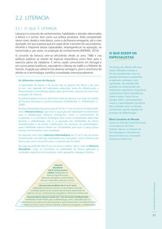 PolíticaNacionaldeAlfabetização
21
2.2 LITERACIA
2.2.1 O QUE É LITERACIA
Literacia é o conjunto de conhecimentos, habilidades e atitudes relacionados
à leitura e à escrita, bem como sua prática produtiva. Pode compreender
vários níveis: desde o mais básico, como o da literacia emergente, até o mais
avançado, em que a pessoa que já é capaz de ler e escrever faz uso produtivo,
eficiente e frequente dessas capacidades, empregando-as na aquisição, na
transmissão e, por vezes, na produção do conhecimento (MORAIS, 2014).
O conceito de literacia vem-se difundindo desde os anos 1980 e nas
políticas públicas se reveste de especial importância como fator para o
exercício pleno da cidadania. É termo usado comumente em Portugal e
em outros países lusófonos, equivalente a literacy do inglês e a littératie do
francês. A opção por utilizá-lo traz diversas vantagens, pois é uma forma de
alinhar-se à terminologia científica consolidada internacionalmente.
Os diferentes níveis de literacia
A capacidade de leitura e de escrita não se adquire em bloco e de uma
só vez, mas depende de habilidades adquiridas antes da alfabetização e
desenvolvidas e consolidadas depois dela, permitindo o alcance de níveis mais
avançados de literacia.
A pirâmide abaixo ilustra os diferentes níveis de literacia com base no modelo
de Timothy Shanahan e Cynthia Shanahan (SHANAHAN, T.; SHANAHAN, C.,
2008).
Na base da pirâmide (da pré-escola ao fim do 1º ano do ensino fundamental),
está a literacia básica, que inclui a aquisição das habilidades fundamentais
para a alfabetização (literacia emergente), como o conhecimento de
vocabulário e a consciência fonológica, bem como as habilidades adquiridas
durante a alfabetização, isto é, a aquisição das habilidades de leitura
(decodificação) e de escrita (codificação). No processo de aprendizagem,
essas habilidades básicas devem ser consolidadas para que a criança possa
acessar conhecimentos mais complexos
No segundo nível, está a literacia intermediária (do 2º ao 5º ano do ensino
fundamental), que abrange habilidades mais avançadas, como a fluência em
leitura oral, que é necessária para a compreensão de textos.
No topo da pirâmide (do 6º ano ao ensino médio), está o nível de literacia
disciplinar, onde se encontram as habilidades de leitura aplicáveis a
conteúdos específicos de disciplinas, como geografia, biologia e história.
:
.
O QUE DIZEM OS
ESPECIALISTAS
“Ao longo dos últimos 40 anos,
foram realizados estudos a
fim de compreender como as
pessoas processam visualmente
as palavras e acessam o seu
significado. Tais estudos têm
ajudado na compreensão dos
fenômenos cognitivos e linguísticos
subjacentes à leitura de palavras,
frases e textos. Dessa forma,
estudos sobre o processamento
visual e a aprendizagem da leitura
têm analisado tanto os leitores
proficientes, quanto aqueles em
processo de alfabetização.”
Elizeu Coutinho de Macedo
Doutor em Psicologia Experimental pela
Universidade de São Paulo
Professor Adjunto no Programa de
Pós-Graduação em Desordens do
Desenvolvimento da Universidade
Presbiteriana Mackenzie
 