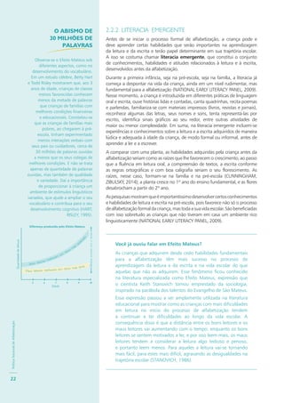 PolíticaNacionaldeAlfabetização
22
2.2.2 LITERACIA EMERGENTE
Antes de se iniciar o processo formal de alfabetização, a criança pode e
deve aprender certas habilidades que serão importantes na aprendizagem
da leitura e da escrita e terão papel determinante em sua trajetória escolar.
A isso se costuma chamar literacia emergente, que constitui o conjunto
de conhecimentos, habilidades e atitudes relacionados à leitura e à escrita,
desenvolvidos antes da alfabetização.
Durante a primeira infância, seja na pré-escola, seja na família, a literacia já
começa a despontar na vida da criança, ainda em um nível rudimentar, mas
fundamental para a alfabetização (NATIONAL EARLY LITERACY PANEL, 2009).
Nesse momento, a criança é introduzida em diferentes práticas de linguagem
oral e escrita, ouve histórias lidas e contadas, canta quadrinhas, recita poemas
e parlendas, familiariza-se com materiais impressos (livros, revistas e jornais),
reconhece algumas das letras, seus nomes e sons, tenta representá-las por
escrito, identifica sinais gráficos ao seu redor, entre outras atividades de
maior ou menor complexidade. Em suma, na literacia emergente incluem-se
experiências e conhecimentos sobre a leitura e a escrita adquiridos de maneira
lúdica e adequada à idade da criança, de modo formal ou informal, antes de
aprender a ler e a escrever.
A comparar com uma planta, as habilidades adquiridas pela criança antes da
alfabetização seriam como as raízes que lhe favorecem o crescimento, ao passo
que a fluência em leitura oral, a compreensão de textos, a escrita conforme
as regras ortográficas e com boa caligrafia seriam o seu florescimento. As
raízes, nesse caso, formam-se na família e na pré-escola (CUNNINGHAM;
ZIBULSKY, 2014); a planta cresce no 1º ano do ensino fundamental, e as flores
desabrocham a partir do 2º ano.
Aspesquisasmostramqueéimportantíssimodesenvolvercertosconhecimentos
e habilidades de leitura e escrita na pré-escola, pois favorece não só o processo
dealfabetizaçãoformaldacriança,mastodaasuavidaescolar.Sãobeneficiadas
com isso sobretudo as crianças que não tiveram em casa um ambiente rico
linguisticamente (NATIONAL EARLY LITERACY PANEL, 2009).
Você já ouviu falar em Efeito Mateus?
As crianças que adquirem desde cedo habilidades fundamentais
para a alfabetização têm mais sucesso no processo de
aprendizagem da leitura e da escrita e na vida escolar do que
aquelas que não as adquirem. Esse fenômeno ficou conhecido
na literatura especializada como Efeito Mateus, expressão que
o cientista Keith Stanovich tomou emprestado da sociologia,
inspirado na parábola dos talentos do Evangelho de São Mateus.
Essa expressão passou a ser amplamente utilizada na literatura
educacional para mostrar como as crianças com mais dificuldades
em leitura no início do processo de alfabetização tendem
a continuar a ter dificuldades ao longo da vida escolar. A
consequência disso é que a distância entre os bons leitores e os
maus leitores vai aumentando com o tempo: enquanto os bons
leitores se sentem motivados a ler, e por isso leem mais, os maus
leitores tendem a considerar a leitura algo tedioso e penoso,
e portanto leem menos. Para aqueles a leitura vai-se tornando
mais fácil, para estes mais difícil, agravando as desigualdades na
trajetória escolar (STANOVICH, 1986).
Bons leitores melhoram
em
ritmo
mais
aceler
ado
Maus leitores melhoram em ritmo mais lento
Diferença produzida pelo Efeito Mateus
Idade
Diferençaaumentacomotempo
Bons leitores melhoram
em
ritmo
mais
aceler
ado
Quantidadedeleitura
O ABISMO DE
30 MILHÕES DE
PALAVRAS
Observa-se o Efeito Mateus sob
diferentes aspectos, como no
desenvolvimento do vocabulário.
Em um estudo célebre, Betty Hart
e Todd Risley mostraram que, aos 3
anos de idade, crianças de classes
menos favorecidas conhecem
menos da metade de palavras
que crianças de famílias com
melhores condições financeiras
e educacionais. Constatou-se
que as crianças de famílias mais
pobres, ao chegarem à pré-
escola, tinham experimentado
menos interações verbais com
seus pais ou cuidadores, cerca de
30 milhões de palavras ouvidas
a menos que os seus colegas de
melhores condições. E não se trata
apenas de quantidade de palavras
ouvidas, mas também de qualidade
e variedade. Daí a importância
de proporcionar à criança um
ambiente de estímulos linguísticos
variados, que ajude a ampliar o seu
vocabulário e contribua para o seu
desenvolvimento cognitivo (HART;
RISLEY, 1995).
 