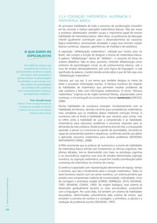 PolíticaNacionaldeAlfabetização
24
2.2.4 COGNIÇÃO MATEMÁTICA: NUMERACIA E
MATEMÁTICA BÁSICA
As principais habilidades de todo o processo de escolarização consistem
em ler, escrever e realizar operações matemáticas básicas. Não por acaso
o professor alfabetizador também ocupa o importante papel de ensinar
habilidades de matemática básica. Além disso, os professores da educação
infantil igualmente contribuem para o desenvolvimento do raciocínio
lógico-matemático, promovendo atividades e jogos que ensinam noções
básicas numéricas, espaciais, geométricas, de medidas e de estatística.
A expressão “alfabetização matemática”, utilizada por muitos anos no
Brasil, não cumpre a função de designar o ensino de matemática básica.
A palavra “alfabetização” deriva de “alfabeto”, o conjunto de letras do
sistema alfabético. Não se deve, portanto, entender alfabetização como
sinônimo de aprendizagem inicial, ou de conhecimentos básicos, sob o
risco de ampliar demasiadamente, por uma figura de linguagem, o real
significado da palavra, criando dúvidas ainda sobre o que de fato seja uma
“alfabetização matemática”.
Literacia, por sua vez, é um termo que também designa os meios de
obter e processar informações escritas. A literacia numérica diz respeito
às habilidades de matemática que permitem resolver problemas da
vida cotidiana e lidar com informações matemáticas. O termo “literacia
matemática” originou-se do inglês numerical literacy, popularizado como
numeracy, e em português se convencionou chamar numeracia (UNESCO,
2006).
Muitas habilidades de numeracia emergem simultaneamente com as
habilidades de literacia, abrindo caminho para competências matemáticas
mais complexas que se instalarão depois mediante instrução formal. A
numeracia não se limita à habilidade de usar números para contar, mas
se refere antes à habilidade de usar a compreensão e as habilidades
matemáticas para solucionar problemas e encontrar respostas para as
demandas da vida cotidiana. Desde os primeiros anos de vida, a criança pode
aprender a pensar e a comunicar-se usando de quantidades, tornando-se
capaz de compreender padrões e sequências, conferindo sentido aos dados
e aplicando raciocínio matemático para resolver problemas (NATIONAL
MATHEMATICS PANEL, 2008).
A PNA recomenda que as práticas de numeracia e o ensino de habilidades
de matemática básica tenham por fundamento as ciências cognitivas. Nas
últimas décadas, tem-se desenvolvido com base na psicologia cognitiva
e na neurociência cognitiva uma área de estudos denominada cognição
numérica, ou cognição matemática, a qual tem trazido contribuições sobre
a presença da matemática no universo da criança.
O cérebro é capacitado com representações elementares de espaço, tempo
e números, que são o fundamento para a intuição matemática. Todos os
seres humanos nascem com um senso numérico, um sistema primário que
envolve uma compreensão implícita de numerosidade, ordinalidade, início
da contagem e aritmética simples (CORSO; DORNELES, 2010; DEHAENE,
1997; DEHAENE; COHEN, 1995). De origem biológica, esse sistema se
desenvolve gradualmente durante os anos pré-escolares, juntamente
com a linguagem. Por outro lado, há também um sistema de habilidades
secundárias, determinadas culturalmente pelo sistema de ensino, que
envolvem o conceito de número e a contagem, a aritmética, o cálculo e a
resolução de problemas escritos (DEHAENE, 1997).
O QUE DIZEM OS
ESPECIALISTAS
“As evidências indicam que
programas de incentivo ao
processamento numérico na idade
pré-escolar estão associados a
ganhos futuros na aprendizagem
de aritmética e que crianças com
dificuldades de aprendizagem
da aritmética têm problemas
com o processamento numérico,
principalmente simbólico.”
Vitor Geraldi Haase
Professor Titular do Departamento de
Psicologia da Faculdade de Filosofia
e Ciências Humanas da Universidade
Federal de Minas Gerais
 