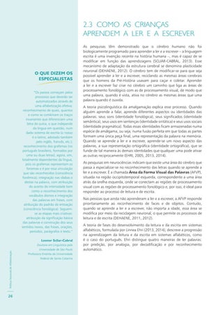 PolíticaNacionaldeAlfabetização
26
2.3 COMO AS CRIANÇAS
APRENDEM A LER E A ESCREVER
As pesquisas têm demonstrado que o cérebro humano não foi
biologicamente programado para aprender a ler e a escrever – a linguagem
escrita é uma invenção recente na história humana –, mas é capaz de se
modificar em função das aprendizagens (SCLIAR-CABRAL, 2013). Esse
mecanismo de adaptação da estrutura cerebral se denomina plasticidade
neuronal (DEHAENE, 2012). O cérebro tem de modificar-se para que seja
possível aprender a ler e a escrever, reciclando as mesmas áreas cerebrais
que os homens da Pré-História usavam para caçar e coletar. Aprender
a ler e a escrever faz criar no cérebro um caminho que liga as áreas de
processamento fonológico com as de processamento visual, de modo que
uma palavra, quando é vista, ativa no cérebro as mesmas áreas que uma
palavra quando é ouvida.
A teoria psicolinguística da amalgamação explica esse processo. Quando
alguém aprende a falar, aprende diferentes aspectos ou identidades das
palavras: seus sons (identidade fonológica), seus significados (identidade
semântica), seus usos em sentenças (identidade sintática) e seus usos sociais
(identidade pragmática). Todas essas identidades ficam armazenadas numa
espécie de amálgama, ou seja, numa fusão perfeita em que todas as partes
formam uma única peça final, uma representação da palavra na memória.
Quando se aprende a ler e a escrever, aprende-se um novo aspecto das
palavras, a sua representação ortográfica (identidade ortográfica), que se
funde de tal maneira às demais identidades que qualquer uma pode ativar
as outras reciprocamente (EHRI, 2005, 2013, 2014).
As pesquisas em neurociências indicam que existe uma área do cérebro que
passa a especializar-se no reconhecimento das letras quando se aprende a
ler e a escrever. É a chamada Área da Forma Visual das Palavras (AFVP),
situada na região occipitotemporal esquerda, correspondente a uma área
atrás da orelha esquerda, onde se conectam as regiões de processamento
visual com as regiões de processamento fonológico e, por isso, é ideal para
responder ao processo de leitura e de escrita.
Nas pessoas que ainda não aprenderam a ler e a escrever, a AFVP responde
prioritariamente ao reconhecimento de faces e de objetos. Contudo,
quando se aprende a ler e a escrever, não importa a idade, essa área se
modifica por meio da reciclagem neuronal, o que permite os processos de
leitura e de escrita (DEHAENE, 2011, 2012).
A teoria de fases do desenvolvimento da leitura e da escrita em sistemas
alfabéticos, formulada por Linnea Ehri (2013, 2014), descreve a progressão
na aprendizagem da leitura e da escrita em sistemas alfabéticos, como
é o caso do português. Ehri distingue quatro maneiras de ler palavras:
por predição, por analogia, por decodificação e por reconhecimento
automático.
O QUE DIZEM OS
ESPECIALISTAS
“Os passos começam pelos
processos que deverão ser
automatizados através de
uma alfabetização efetiva:
reconhecimento de quais, quantos
e como se combinam os traços
invariantes que diferenciam uma
letra de outra, o que independe
da língua em questão, num
dado sistema de escrita (o nosso
é o latino, adotado também
pelo inglês, francês, etc.);
reconhecimento dos grafemas (no
português brasileiro, formados por
uma ou duas letras), agora, sim,
totalmente dependentes da língua,
pois os grafemas representam os
fonemas e é por essa vinculação
que são reconhecidos (consciência
fonêmica); integração nas sílabas e
destas na palavra, com atribuição
do acento de intensidade bem
como o reconhecimento dos
vocábulos átonos e integração
das palavras em frases, com
atribuição do padrão de entoação
(consciência fonológica). Seguem-
se as etapas mais criativas:
atribuição da significação básica
das palavras e construção dos seus
sentidos novos, das frases, orações,
períodos, parágrafos e texto.”
Leonor Scliar-Cabral
Doutora em Linguística pela
Universidade de São Paulo
Professora Emérita da Universidade
Federal de Santa Catarina
 