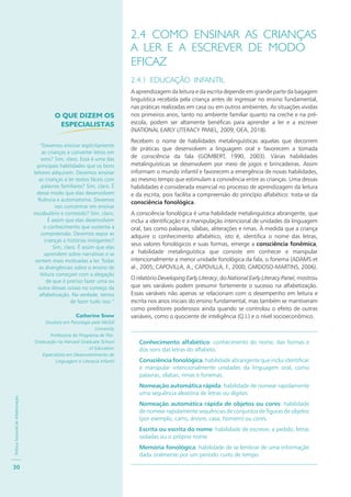 PolíticaNacionaldeAlfabetização
30
2.4 COMO ENSINAR AS CRIANÇAS
A LER E A ESCREVER DE MODO
EFICAZ
2.4.1 EDUCAÇÃO INFANTIL
A aprendizagem da leitura e da escrita depende em grande parte da bagagem
linguística recebida pela criança antes de ingressar no ensino fundamental,
nas práticas realizadas em casa ou em outros ambientes. As situações vividas
nos primeiros anos, tanto no ambiente familiar quanto na creche e na pré-
escola, podem ser altamente benéficas para aprender a ler e a escrever
(NATIONAL EARLY LITERACY PANEL, 2009; OEA, 2018).
Recebem o nome de habilidades metalinguísticas aquelas que decorrem
de práticas que desenvolvem a linguagem oral e favorecem a tomada
de consciência da fala (GOMBERT, 1990, 2003). Várias habilidades
metalinguísticas se desenvolvem por meio de jogos e brincadeiras. Assim
informam o mundo infantil e favorecem a emergência de novas habilidades,
ao mesmo tempo que estimulam a convivência entre as crianças. Uma dessas
habilidades é considerada essencial no processo de aprendizagem da leitura
e da escrita, pois facilita a compreensão do princípio alfabético: trata-se da
consciência fonológica.
A consciência fonológica é uma habilidade metalinguística abrangente, que
inclui a identificação e a manipulação intencional de unidades da linguagem
oral, tais como palavras, sílabas, aliterações e rimas. À medida que a criança
adquire o conhecimento alfabético, isto é, identifica o nome das letras,
seus valores fonológicos e suas formas, emerge a consciência fonêmica,
a habilidade metalinguística que consiste em conhecer e manipular
intencionalmente a menor unidade fonológica da fala, o fonema (ADAMS et
al., 2005; CAPOVILLA, A.; CAPOVILLA, F., 2000; CARDOSO-MARTINS, 2006).
O relatório Developing Early Literacy, do National Early Literacy Panel, mostrou
que seis variáveis podem presumir fortemente o sucesso na alfabetização.
Essas variáveis não apenas se relacionam com o desempenho em leitura e
escrita nos anos iniciais do ensino fundamental, mas também se mantiveram
como preditores poderosos ainda quando se controlou o efeito de outras
variáveis, como o quociente de inteligência (Q.I.) e o nível socioeconômico.
Conhecimento alfabético: conhecimento do nome, das formas e
dos sons das letras do alfabeto.
Consciência fonológica: habilidade abrangente que inclui identificar
e manipular intencionalmente unidades da linguagem oral, como
palavras, sílabas, rimas e fonemas.
Nomeação automática rápida: habilidade de nomear rapidamente
uma sequência aleatória de letras ou dígitos.
Nomeação automática rápida de objetos ou cores: habilidade
de nomear rapidamente sequências de conjuntos de figuras de objetos
(por exemplo, carro, árvore, casa, homem) ou cores.
Escrita ou escrita do nome: habilidade de escrever, a pedido, letras
isoladas ou o próprio nome.
Memória fonológica: habilidade de se lembrar de uma informação
dada oralmente por um período curto de tempo.
O QUE DIZEM OS
ESPECIALISTAS
“Devemos ensinar explicitamente
as crianças a converter letras em
sons? Sim, claro. Essa é uma das
principais habilidades que os bons
leitores adquirem. Devemos ensinar
as crianças a ler textos fáceis com
palavras familiares? Sim, claro. É
desse modo que elas desenvolvem
fluência e automatismo. Devemos
nos concentrar em ensinar
vocabulário e conteúdo? Sim, claro.
É assim que elas desenvolvem
o conhecimento que sustenta a
compreensão. Devemos expor as
crianças a histórias instigantes?
Sim, claro. É assim que elas
aprendem sobre narrativas e se
sentem mais motivadas a ler. Todas
as divergências sobre o ensino de
leitura começam com a alegação
de que é preciso fazer uma ou
outra dessas coisas no começo da
alfabetização. Na verdade, temos
de fazer tudo isso.”
Catherine Snow
Doutora em Psicologia pela McGill
University
Professora do Programa de Pós-
Graduação na Harvard Graduate School
of Education
Especialista em Desenvolvimento de
Linguagem e Literacia Infantil
 