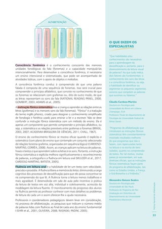 PolíticaNacionaldeAlfabetização
33
ALFABETIZAÇÃO
Consciênciafonêmica
Instruçãofônicasistemática
Vocabulário
Fluênciaemleituraoral
Compreensãodetextos
Produçãodeescrita
Consciência fonêmica é o conhecimento consciente das menores
unidades fonológicas da fala (fonemas) e a capacidade manipulá-las
intencionalmente. Para desenvolver a consciência fonêmica, é necessário
um ensino intencional e sistematizado, que pode ser acompanhado de
atividades lúdicas, com o apoio de objetos e melodias.
A consciência fonêmica conduz à compreensão de que uma palavra
falada é composta de uma sequência de fonemas. Isso será crucial para
compreender o princípio alfabético, que consiste no conhecimento de que
os fonemas se relacionam com grafemas ou, dito de outro modo, de que
as letras representam os sons da fala (NATIONAL READING PANEL, 2000;
GOMBERT, 2003; ADAMS et al., 2005).
A instrução fônica sistemática leva a criança a aprender as relações entre as
letras (grafemas) e os menores sons da fala (fonemas). “Fônica” é a tradução
do termo inglês phonics, criado para designar o conhecimento simplificado
de fonologia e fonética usado para ensinar a ler e a escrever. Não se deve
confundir a instrução fônica sistemática com um método de ensino. Ela é
apenas um componente que permite compreender o princípio alfabético, ou
seja, a sistemática e as relações previsíveis entre grafemas e fonemas (BRASIL,
2003, 2007; ACADEMIA BRASILEIRA DE CIÊNCIAS, 2011; CHALL, 1967).
O ensino do conhecimento fônico se mostra eficaz quando é explícito e
sistemático (com plano de ensino que contemple um conjunto selecionado
de relações fonema-grafema, organizadas em sequência lógica) (CARDOSO-
MARTINS; CORRÊA, 2008). Assim, as crianças aplicam na leitura de palavras,
frases e textos o que aprendem sobre as letras e os sons. Portanto, a instrução
fônica sistemática e explícita melhora significativamente o reconhecimento
de palavras, a ortografia e a fluência em leitura oral (MULDER et al., 2017;
CARDOSO-MARTINS; BATISTA, 2005).
Fluência em leitura oral é a habilidade de ler um texto com velocidade,
precisão e prosódia. A fluência libera a memória do leitor, diminuindo a carga
cognitiva dos processos de decodificação para que ele possa concentrar-se
na compreensão do que lê. A fluência torna a leitura menos trabalhosa e
mais agradável. É desenvolvida em sala de aula pelo incentivo à prática
da leitura de textos em voz alta, individual e coletivamente, acrescida da
modelagem da leitura fluente. O monitoramento do progresso dos alunos
na fluência permite ao professor conhecer com mais detalhes os problemas
de leitura de cada um e assim oferecer-lhe a ajuda necessária.
Professores e coordenadores pedagógicos devem levar em consideração,
no processo de alfabetização, as pesquisas que indicam o número médio
de palavras lidas com fluência ao final de cada ano do ensino fundamental
I (EHRI et al., 2001; OLIVEIRA, 2008; RASINSKI; PADAK, 2005).
O QUE DIZEM OS
ESPECIALISTAS
“Que habilidades e/ou
conhecimentos são necessários
para a aprendizagem da
decodificação e, portanto, para o
desenvolvimento da leitura visual
de palavras? Ao que tudo indica,
dois fatores são fundamentais: o
conhecimento dos sons das letras
e a consciência fonêmica, ou seja,
a habilidade de identificar ou
segmentar os pequenos segmentos
sonoros que compõem as palavras
que ouvimos ou falamos.”
Cláudia Cardoso-Martins
Doutora em Psicologia pela
Universidade de Illinois em Urbana-
Champaign, EUA
Professora Titular do Departamento de
Psicologia da Universidade Federal de
Minas Gerais
“Programas de alfabetização que
introduzem as instruções fônicas
sistemáticas têm consistentemente
mostrado resultados melhores
do que programas que não o
fazem, com repercussões tanto
na leitura e na escrita de itens
isolados, quanto na compreensão
de textos. Por tal motivo, muitos
países já recomendam, em suas
diretrizes oficiais, que as instruções
fônicas sistemáticas façam parte
do programa de alfabetização, tais
como os Estados Unidos, a França,
a Grã-Bretanha e a Finlândia.”
Alessandra Gotuzo Seabra
Doutora em Psicologia pela
Universidade de São Paulo
Professora do Programa de Pós-
Graduação em Distúrbios do
Desenvolvimento da Universidade
Presbiteriana Mackenzie
 