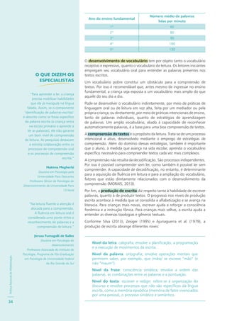 PolíticaNacionaldeAlfabetização
34
Ano do ensino fundamental
Número médio de palavras
lidas por minuto
1º 60
2º 80
3º 90
4º 100
5º 130
O desenvolvimento de vocabulário tem por objeto tanto o vocabulário
receptivo e expressivo, quanto o vocabulário de leitura. Os leitores iniciantes
empregam seu vocabulário oral para entender as palavras presentes nos
textos escritos.
Um vocabulário pobre constitui um obstáculo para a compreensão de
textos. Por isso é recomendável que, antes mesmo de ingressar no ensino
fundamental, a criança seja exposta a um vocabulário mais amplo do que
aquele do seu dia a dia.
Pode-se desenvolver o vocabulário indiretamente, por meio de práticas de
linguagem oral ou de leitura em voz alta, feita por um mediador ou pela
própria criança; ou diretamente, por meio de práticas intencionais de ensino,
tanto de palavras individuais, quanto de estratégias de aprendizagem
de palavras. Um amplo vocabulário, aliado à capacidade de reconhecer
automaticamente palavras, é a base para uma boa compreensão de textos.
A compreensão de textos é o propósito da leitura. Trata-se de um processo
intencional e ativo, desenvolvido mediante o emprego de estratégias de
compreensão. Além do domínio dessas estratégias, também é importante
que o aluno, à medida que avança na vida escolar, aprenda o vocabulário
específico necessário para compreender textos cada vez mais complexos.
A compreensão não resulta da decodificação. São processos independentes.
Por isso é possível compreender sem ler, como também é possível ler sem
compreender. A capacidade de decodificação, no entanto, é determinante
para a aquisição de fluência em leitura e para a ampliação do vocabulário,
fatores que estão diretamente relacionados com o desenvolvimento da
compreensão (MORAIS, 2013).
Por fim, a produção de escrita diz respeito tanto à habilidade de escrever
palavras, quanto à de produzir textos. O progresso nos níveis de produção
escrita acontece à medida que se consolida a alfabetização e se avança na
literacia. Para crianças mais novas, escrever ajuda a reforçar a consciência
fonêmica e a instrução fônica. Para crianças mais velhas, a escrita ajuda a
entender as diversas tipologias e gêneros textuais.
Conforme Silva (2013), Zesiger (1995) e Ajuriaguerra et al. (1979), a
produção de escrita abrange diferentes níveis:
Nível da letra: caligrafia; envolve a planificação, a programação
e a execução de movimentos da escrita.
Nível da palavra: ortografia; envolve operações mentais que
permitem saber, por exemplo, que /mãw/ se escreve “mão” (e
não “maum”).
Nível da frase: consciência sintática; envolve a ordem das
palavras, as combinações entre as palavras e a pontuação.
Nível do texto: escrever e redigir; refere-se à organização do
discurso e envolve processos que não são específicos da língua
escrita, como a memória episódica (memória de fatos vivenciados
por uma pessoa), o processo sintático e semântico.
O QUE DIZEM OS
ESPECIALISTAS
“Para aprender a ler, a criança
precisa mobilizar habilidades
que ela já manipula na língua
falada. Assim, se o componente
‘identificação de palavras escritas’
é descrito como se fosse específico
da palavra escrita (a criança entra
na escola primária e aprende a
ler as palavras), ele não garante
um bom nível de compreensão
de leitura. As pesquisas destacam
a estreita colaboração entre os
processos de compreensão oral
e os processos de compreensão
escrita.”
Hakima Megherbi
Doutora em Psicologia pela
Universidade Paris Descartes
Professora Sênior de Psicologia do
Desenvolvimento da Universidade Paris
13 Nord
“Na leitura fluente a atenção é
alocada para a compreensão.
A fluência em leitura oral é
considerada uma ponte entre o
reconhecimento de palavras e a
compreensão de leitura.”
Jerusa Fumagalli de Salles
Doutora em Psicologia do
Desenvolvimento
Professora Associada do Instituto de
Psicologia, Programa de Pós-Graduação
em Psicologia da Universidade Federal
do Rio Grande do Sul
 