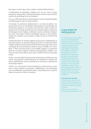 PolíticaNacionaldeAlfabetização
37
Para cegos e surdos-cegos, deve-se adotar o Sistema Braille de leitura.
A alfabetização de populações indígenas, por sua vez, será em língua
portuguesa, assegurando a utilização das línguas maternas e dos processos
próprios de aprendizagem das comunidades.
Com isso a PNA pretende dar o devido respeito e suporte às particularidades
da alfabetização de cada um desses públicos.
A formação de professores alfabetizadores é um pilar da política. Aos
docentes que atuam nas modalidades especializadas será apresentado um
atendimento específico. Os preceitos acima descritos serão incluídos em
programas de formação de professores da educação especial, professores
da educação escolar indígena, professores surdos e professores bilíngues
de surdos. Essas ações incluirão metodologias próprias a esses públicos,
sempre com respaldo no que propõe o estado da arte do conhecimento
científico.
O desenvolvimento de materiais didáticos próprios para a alfabetização na
educação especial, na educação bilíngue de surdos e na educação escolar
indígena também está no horizonte do Ministério da Educação, assim como
a produção de livros de literatura, literatura surda, em Braille e em tinta e
Braile. A PNA incentivará ainda as comunidades indígenas a produzirem
literatura em língua indígena e bilíngue português/língua indígena, com
temas da cultura dos próprios povos, para o atendimento de sua educação
escolar.
Por fim, na mesma lógica de primazia do conhecimento científico que rege
a PNA, será proposto o desenvolvimento de indicadores de fluência em
leitura, proficiência em escrita e proficiência em Libras para o atendimento
da educação especial.
A PNA é um instrumento de democratização do conhecimento que atua
sobre a etapa fundante da educação: a alfabetização. Sua preocupação
com as modalidades especializadas reflete a preocupação que o governo
federal tem para com todos os brasileiros.
O QUE DIZEM OS
ESPECIALISTAS
“No Brasil dispomos de excelentes
recursos para a adaptação do
conteúdo curricular em Libras
(dicionários de Libras, enciclopédias
de Libras, manuais de Libras,
sistemas de TI para tradução,
jogos didáticos, instrumentos
de competência linguística e
metalinguística em Libras e
português), bem como para a
aquisição e desenvolvimento
da alfabetização e da leitura
orofacial em português como
processos de retroalimentação
cruzada em círculo virtuoso de
abrangência crescente. Todos
esses recursos podem e devem ser
disponibilizados à criança surda
brasileira, assim como o são à
criança surda norte-americana e
canadense.”
Fernando César Capovilla
PhD em Psicologia Experimental pela
Temple University of Philadelphia, com
medalha de Outstanding Achievement
Award pela Pennsylvania Psychological
Association
Professor Titular do Instituto de
Psicologia da Universidade de São Paulo
 