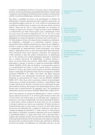 PolíticaNacionaldeAlfabetização
41
o ensino e a aprendizagem da leitura e da escrita, como a ciência cognitiva
da leitura, assumindo postulados comprovadamente eficazes. Convém ainda
recordar que um dos objetivos da PNA é promover o estudo e o conhecimento
científico na esfera da alfabetização, da literacia e da numeracia (art. 4º, V).
Para elevar a qualidade do ensino e da aprendizagem no âmbito da
alfabetização e impactar positivamente toda a trajetória educacional, em
suas diferentes etapas e níveis (art. 4º, I e IV), a PNA, em consonância com
as evidências científicas atuais, se apoia numa visão que valoriza a primeira
infância. Nessa fase da vida, a criança desenvolve sua consciência na
interação consigo e com os outros e é capaz de adquirir certas habilidades
e conhecimentos que terão influxo positivo para a alfabetização formal
nos anos iniciais do ensino fundamental (art. 5º, II). Por isso se deve
aproveitar esse momento do desenvolvimento infantil para integrar práticas
pedagógicas no campo da linguagem, da literacia e da numeracia (art. 3º,
VI). Nesse estágio a criança, com a ajuda de pais, cuidadores ou professores,
vai modelando a linguagem e os movimentos corporais; começa a
empreender a lenta e gradual conquista do seu corpo e da sua inteligência,
percebe o mundo ao redor e busca ordená-lo a seu modo. A riqueza e
a complexidade do desenvolvimento infantil pressupõem uma estreita
relação e dependência entre as várias dimensões desse desenvolvimento:
físico, emocional, moral, social, cognitivo e linguístico. Por conseguinte,
a PNA reconhece o valor das práticas multissensoriais na alfabetização
(art. 5º, III). Inseridas num contexto pedagógico adequado e combinadas
com as práticas precursoras de alfabetização, as práticas artísticas e
físicas, ao mesmo tempo que conferem caráter lúdico à aprendizagem,
desenvolvem a atenção, a memória e o poder de concentração (OBERER;
GASHA; ROEBERS, 2018), além de beneficiar o processamento cognitivo
e o comportamento da criança. O treino musical reforça a consciência
fonêmica e a leitura, pois tanto a música quanto os processos linguísticos
exigem a capacidade de segmentar fluxos sonoros em pequenas unidades
perceptivas (NORTON et al., 2005). Com efeito, não faltam pesquisas
que demonstram uma sobreposição funcional das estruturas cerebrais
envolvidas no processamento da música e da fala (BESSON; CHOBERT;
MARIE, 2011). Além disso, como os processos cerebrais de aprendizagem
indicam que as crianças são aprendizes interativos, a aprendizagem ideal
na idade infantil ocorre durante o momento ativo e estimulante do jogo,
da brincadeira, da dança, das canções e das representações cênicas, meios
eficazes para o desenvolvimento da linguagem oral e de competências
relacionadas à literacia emergente (HANSEN; BERNSTORF; STUBER, 2014).
Outro meio poderoso no processo de alfabetização é a leitura, à qual se
segue a prática da escrita (art. 5º, V). A leitura pode introduzir-se bem cedo
na vida infantil, com histórias lidas em voz alta pelos pais, cuidadores ou
professores; mais tarde, já alfabetizada e em fase de aquisição de fluência,
a criança passa à leitura autônoma de textos cada vez mais complexos
e começa a expressar por escrito suas impressões. O hábito da leitura é
fundamental para que a criança venha a se tornar um leitor hábil. Devem
atentar para isso sobretudo pais, cuidadores e professores, que estão em
condição privilegiada de estimulá-lo. E, sendo a leitura um meio propício
para ampliar o vocabulário, enriquecer a expressão oral e escrita, despertar
a sensibilidade estética e o gosto pelos livros, nela se deve pôr todo o
cuidado, seja na eleição do texto, seja na escolha do ambiente e da ocasião.
A educação literária daí decorrente contribui para a formação do imaginário
da criança e de sua visão de mundo. É preciso, pois, estimular os ambientes
de leitura nas escolas, nas bibliotecas, em instituições culturais e no seio
PROMOÇÃO DO CONHECIMENTO
CIENTÍFICO
DESENVOLVIMENTO DA
LINGUAGEM ORAL E DA
LITERACIA EMERGENTE
INTEGRAÇÃO ENTRE PRÁTICAS
PEDAGÓGICAS DE LINGUAGEM,
LITERACIA E NUMERACIA
INTER-RELAÇÃO E INTERDEPENDÊNCIA
DE VÁRIOS DOMÍNIOS NO
DESENVOLVIMENTO INTEGRAL DA
CRIANÇA
ESTÍMULOS AOS HÁBITOS
DE LEITURA E ESCRITA E À
APRECIAÇÃO LITERÁRIA
EDUCAÇÃO LITERÁRIA
 
