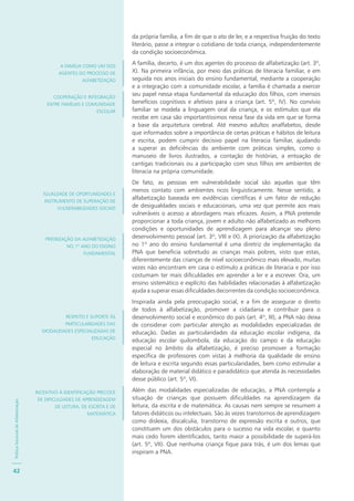 PolíticaNacionaldeAlfabetização
42
da própria família, a fim de que o ato de ler, e a respectiva fruição do texto
literário, passe a integrar o cotidiano de toda criança, independentemente
da condição socioeconômica.
A família, decerto, é um dos agentes do processo de alfabetização (art. 3º,
X). Na primeira infância, por meio das práticas de literacia familiar, e em
seguida nos anos iniciais do ensino fundamental, mediante a cooperação
e a integração com a comunidade escolar, a família é chamada a exercer
seu papel nessa etapa fundamental da educação dos filhos, com imensos
benefícios cognitivos e afetivos para a criança (art. 5º, IV). No convívio
familiar se modela a linguagem oral da criança, e os estímulos que ela
recebe em casa são importantíssimos nessa fase da vida em que se forma
a base da arquitetura cerebral. Até mesmo adultos analfabetos, desde
que informados sobre a importância de certas práticas e hábitos de leitura
e escrita, podem cumprir decisivo papel na literacia familiar, ajudando
a superar as deficiências do ambiente com práticas simples, como o
manuseio de livros ilustrados, a contação de histórias, a entoação de
cantigas tradicionais ou a participação com seus filhos em ambientes de
literacia na própria comunidade.
De fato, as pessoas em vulnerabilidade social são aquelas que têm
menos contato com ambientes ricos linguisticamente. Nesse sentido, a
alfabetização baseada em evidências científicas é um fator de redução
de desigualdades sociais e educacionais, uma vez que permite aos mais
vulneráveis o acesso a abordagens mais eficazes. Assim, a PNA pretende
proporcionar a toda criança, jovem e adulto não alfabetizado as melhores
condições e oportunidades de aprendizagem para alcançar seu pleno
desenvolvimento pessoal (art. 3º, VIII e IX). A priorização da alfabetização
no 1º ano do ensino fundamental é uma diretriz de implementação da
PNA que beneficia sobretudo as crianças mais pobres, visto que estas,
diferentemente das crianças de nível socioeconômico mais elevado, muitas
vezes não encontram em casa o estímulo a práticas de literacia e por isso
costumam ter mais dificuldades em aprender a ler e a escrever. Ora, um
ensino sistemático e explícito das habilidades relacionadas à alfabetização
ajuda a superar essas dificuldades decorrentes da condição socioeconômica.
Inspirada ainda pela preocupação social, e a fim de assegurar o direito
de todos à alfabetização, promover a cidadania e contribuir para o
desenvolvimento social e econômico do país (art. 4º, III), a PNA não deixa
de considerar com particular atenção as modalidades especializadas de
educação. Dadas as particularidades da educação escolar indígena, da
educação escolar quilombola, da educação do campo e da educação
especial no âmbito da alfabetização, é preciso promover a formação
específica de professores com vistas à melhoria da qualidade de ensino
de leitura e escrita segundo essas particularidades, bem como estimular a
elaboração de material didático e paradidático que atenda às necessidades
desse público (art. 5º, VI).
Além das modalidades especializadas de educação, a PNA contempla a
situação de crianças que possuem dificuldades na aprendizagem da
leitura, da escrita e de matemática. As causas nem sempre se resumem a
fatores didáticos ou intelectuais. São às vezes transtornos de aprendizagem
como dislexia, discalculia, transtorno de expressão escrita e outros, que
constituem um dos obstáculos para o sucesso na vida escolar, e quanto
mais cedo forem identificados, tanto maior a possibilidade de superá-los
(art. 5º, VII). Que nenhuma criança fique para trás, é um dos lemas que
inspiram a PNA.
A FAMÍLIA COMO UM DOS
AGENTES DO PROCESSO DE
ALFABETIZAÇÃO
COOPERAÇÃO E INTEGRAÇÃO
ENTRE FAMÍLIAS E COMUNIDADE
ESCOLAR
IGUALDADE DE OPORTUNIDADES E
INSTRUMENTO DE SUPERAÇÃO DE
VULNERABILIDADES SOCIAIS
PRIORIZAÇÃO DA ALFABETIZAÇÃO
NO 1º ANO DO ENSINO
FUNDAMENTAL
RESPEITO E SUPORTE ÀS
PARTICULARIDADES DAS
MODALIDADES ESPECIALIZADAS DE
EDUCAÇÃO
INCENTIVO À IDENTIFICAÇÃO PRECOCE
DE DIFICULDADES DE APRENDIZAGEM
DE LEITURA, DE ESCRITA E DE
MATEMÁTICA
 