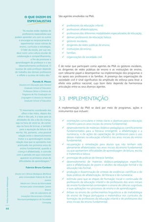 PolíticaNacionaldeAlfabetização
44
São agentes envolvidos na PNA:
professores da educação infantil;
professores alfabetizadores;
professores das diferentes modalidades especializadas de educação;
demais professores da educação básica;
gestores escolares;
dirigentes de redes públicas de ensino;
instituições de ensino;
famílias;
organizações da sociedade civil.
É de notar que participam como agentes da PNA os gestores escolares,
os dirigentes de redes públicas de ensino e as instituições de ensino,
com relevante papel a desempenhar na implementação dos programas e
no apoio aos professores e às famílias. A presença das organizações da
sociedade civil é sinal significativo da amplitude do esforço para levar a
efeito esta política nacional, cujo bom êxito depende da harmoniosa
articulação entre os seus diversos agentes.
3.3 IMPLEMENTAÇÃO
A implementação da PNA se dará por meio de programas, ações e
instrumentos que incluam:
orientações curriculares e metas claras e objetivas para a educação
infantil e para os anos iniciais do ensino fundamental;
desenvolvimento de materiais didático-pedagógicos cientificamente
fundamentados para a literacia emergente, a alfabetização e a
numeracia, e de ações de capacitação de professores para o uso
desses materiais na educação infantil e nos anos iniciais do ensino
fundamental;
recuperação e remediação para alunos que não tenham sido
plenamente alfabetizados nos anos iniciais do ensino fundamental
ou que apresentem dificuldades de aprendizagem de leitura, escrita
e matemática básica;
promoção de práticas de literacia familiar;
desenvolvimento de materiais didático-pedagógicos específicos
para a alfabetização de jovens e adultos da educação formal e da
educação não formal;
produção e disseminação de sínteses de evidências científicas e de
boas práticas de alfabetização, de literacia e de numeracia;
estímulo para que as etapas de formação inicial e continuada de
professores da educação infantil e de professores dos anos iniciais
do ensino fundamental contemplem o ensino de ciências cognitivas
e suas aplicações nos processos de ensino e de aprendizagem;
ênfase no ensino de conhecimentos linguísticos e de metodologia
de ensino de língua portuguesa e matemática nos currículos de
formação de professores da educação infantil e de professores dos
anos iniciais do ensino fundamental;
O QUE DIZEM OS
ESPECIALISTAS
“As escolas estão repletas de
professores especialistas que
podem aprender uns com os outros
e encorajar-se reciprocamente a
experimentar novas rotinas de
ensino, currículos e estratégias.
O líder da escola, por sua vez,
deve nutrir uma cultura escolar de
colaboração e compartilhamento,
a fim de promover a
aprendizagem do professor e o seu
desenvolvimento profissional. O
sucesso de cada professor depende
do trabalho dos demais professores
e reflete o sucesso de todos eles.”
Pamela A. Mason
Doutora em Educação pela Harvard
Graduate School of Education
Professora Sênior e Diretora do
Programa de Pós-Graduação em
Linguagem e Literacia na Harvard
Graduate School of Education
“O movimento coordenado dos
olhos e das mãos, depois dos
olhos e dos pés, é a base para as
atividades do dia a dia da criança,
seja na hora de vestir-se, de comer,
seja na hora de brincar, e também
para a aquisição da leitura e da
escrita. Há, portanto, uma possível
relação entre o desenvolvimento
motor e a aprendizagem escolar,
relação essa que se apresenta mais
acentuada nos primeiros anos do
ensino fundamental, quando a
criança é alfabetizada, e coincide
com o período em que costumam
aparecer os primeiros sinais de
dificuldades de aprendizagem.”
Fabrício Bruno Cardoso
Doutor em Ciências Biológicas (Biofísica)
pela Universidade Federal do Rio de
Janeiro
Mestre em Ciência da Motricidade
Humana pela Universidade Castelo
Branco
Líder do Laboratório de
Inovações Educacionais e Estudos
Neuropsicopedagógicos da Faculdade
Censupeg
 