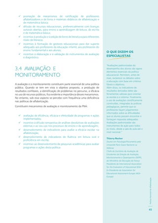 PolíticaNacionaldeAlfabetização
45
promoção de mecanismos de certificação de professores
alfabetizadores e de livros e materiais didáticos de alfabetização e
de matemática básica;
difusão de recursos educacionais, preferencialmente com licenças
autorais abertas, para ensino e aprendizagem de leitura, de escrita
e de matemática básica;
incentivo à produção e à edição de livros de literatura para diferentes
níveis de literacia;
incentivo à formação de gestores educacionais para dar suporte
adequado aos professores da educação infantil, aos professores do
ensino fundamental e aos alunos;
incentivo à elaboração e à validação de instrumentos de avaliação
e diagnóstico.
3.4 AVALIAÇÃO E
MONITORAMENTO
A avaliação e o monitoramento constituem parte essencial de uma política
pública. Quando se tem em vista o objetivo proposto, a produção de
resultados confiáveis, a identificação de problemas no percurso, a eficácia
no uso de recursos públicos, fica evidente a importância desses mecanismos.
No entanto, sob esse aspecto se percebe com frequência uma deficiência
nas políticas de alfabetização.
Constituem mecanismos de avaliação e monitoramento da PNA:
avaliação de eficiência, eficácia e efetividade de programas e ações
implementados;
incentivo à difusão tempestiva de análises devolutivas de avaliações
externas e ao seu uso nos processos de ensino e de aprendizagem;
desenvolvimento de indicadores para avaliar a eficácia escolar na
alfabetização;
desenvolvimento de indicadores de fluência em leitura oral e
proficiência em escrita;
incentivo ao desenvolvimento de pesquisas acadêmicas para avaliar
programas e ações desta política.
O QUE DIZEM OS
ESPECIALISTAS
“Avaliações padronizadas do
desempenho dos alunos são agora
elementos essenciais da política
educacional. Permitem, antes de
mais, esclarecer os debates sobre
a educação com base em critérios
fiáveis e objetivos.
Além disso, os indicadores de
resultados derivados deles são
ferramentas valiosas para orientar
as escolas e o sistema. Finalmente,
o uso de avaliações cientificamente
construídas, integradas às práticas
pedagógicas, permite que os
professores façam julgamentos
informados sobre as dificuldades
que os alunos possam encontrar e
forneçam respostas adequadas.
Avaliações padronizadas são
instrumentos de ação para todos
os níveis, desde a sala de aula até o
nível nacional.”
Thierry Rocher
Doutor em Psicologia/Psicometria pela
Université Paris Ouest Nanterre La
Défense
Chefe do Escritório de Avaliação de
Estudantes da Direção de Avaliação,
Monitoramento e Desempenho (DEPP),
do Ministério da Educação da França
Presidente da International Association
for the Evaluation of Educational (IEA)
Ex-Presidente da Association for
Educational Assessment-Europe (AEA-
Europe)
 