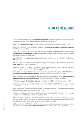 PolíticaNacionaldeAlfabetização
46
ACADEMIA BRASILEIRA DE CIÊNCIAS. Aprendizagem infantil: uma abordagem da neurociência, economia
e psicologia cognitiva. Rio de Janeiro: Academia Brasileira de Ciências, 2011.
ADAMS, M. J. Beginning to read: Thinking and learning about print. Cambridge: MIT Press, 1990.
ADAMS, M. J; FOORMAN, B. R.; LUNDBERG, I.; BEELER, T. Consciência fonológica em crianças pequenas.
Porto Alegre: Artmed, 2005.
AGUIAR, R. R.; GOMES, I. F.; CAVALCANTE, M. O. (Org.). Relatório final do Comitê Cearense para a
Eliminação do Analfabetismo Escolar: Educação de Qualidade Começando pelo Começo. Fortaleza:
Assembleia Legislativa do Ceará, 2006.
AJURIAGUERRA, J. et al. L’écriture de l’enfant: l’évolution de l’écriture et sés difficultés. Paris: Delachaux
et Niestlé, 1979.
BERENS, M. et al. Should bilingual children learn reading in two languages at the same time or in sequence?
Biling Res J. Apr. 1; 36(1), p. 35-60, 2013.
BESSON, M.; CHOBERT, J.; MARIE, C. Transfer of training between music and speech: common processing,
attention, and memory. Frontiers in Psychology, 2:94, 2011.
BRASIL. Congresso Nacional. Câmara dos Deputados. Comissão de Educação e Cultura. Relatório Final do
Grupo de Trabalho Alfabetização Infantil: os novos caminhos. 1 ed. Brasília: [s.n.], 2003.
BRASIL. Congresso Nacional. Câmara dos Deputados. Comissão de Educação e Cultura. Relatório Final do
Grupo de Trabalho Alfabetização Infantil: os novos caminhos. 2. ed. Brasília: [s.n.], 2007.
BRASIL. Constituição da República Federativa do Brasil de 1988. Brasília: Senado Federal, 1988.
BRASIL. Emenda Constitucional n° 59, de 11 de novembro de 2009. Diário Oficial da União, seção 1. Brasília,
12 nov. 2009.
BRASIL. Lei nº 9.394, de 20 de dezembro de 1996. Estabelece as diretrizes e bases da educação nacional.
Diário Oficial da União, seção 1. Brasília, 21 dez. 1996.
BRASIL. Lei nº 13.005, de 25 de junho de 2014. Aprova o Plano Nacional de Educação – PNE e dá outras
providências. Diário Oficial da União, seção 1, 26 jun. 2014.
BRASIL. Resolução CNE/CP nº 2, de 22 de dezembro de 2017. Institui e orienta a implantação da Base
Nacional Comum Curricular, a ser respeitada obrigatoriamente ao longo das etapas e respectivas modalidades
no âmbito da Educação Básica. Diário Oficial da União, seção 1, 22 dez. 2017.
CAPOVILLA, A. G. S.; CAPOVILLA, F. C. Efeitos do treino de consciência fonológica em crianças com baixo
nível sócio-econômico. Psicologia: Reflexão e Crítica, Porto Alegre, v. 13, n.1, p. 7-24, 2000.
4. REFERÊNCIAS
 