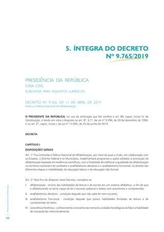 PolíticaNacionaldeAlfabetização
50
PRESIDÊNCIA DA REPÚBLICA
CASA CIVIL
SUBCHEFIA PARA ASSUNTOS JURÍDICOS
DECRETO Nº 9.765, DE 11 DE ABRIL DE 2019
Institui a Política Nacional de Alfabetização.
O PRESIDENTE DA REPÚBLICA, no uso da atribuição que lhe confere o art. 84, caput, inciso IV, da
Constituição, e tendo em vista o disposto no art. 8º, § 1º, da Lei nº 9.394, de 20 de dezembro de 1996,
e no art. 2º, caput, inciso I, da Lei nº 13.005, de 25 de junho de 2014,
DECRETA:
CAPÍTULO I
DISPOSIÇÕES GERAIS
Art. 1º Fica instituída a Política Nacional de Alfabetização, por meio da qual a União, em colaboração com
os Estados, o Distrito Federal e os Municípios, implementará programas e ações voltados à promoção da
alfabetização baseada em evidências científicas, com a finalidade de melhorar a qualidade da alfabetização
no território nacional e de combater o analfabetismo absoluto e o analfabetismo funcional, no âmbito das
diferentes etapas e modalidades da educação básica e da educação não formal.
Art. 2º Para fins do disposto neste Decreto, considera-se:
I. alfabetização - ensino das habilidades de leitura e de escrita em um sistema alfabético, a fim de que
o alfabetizando se torne capaz de ler e escrever palavras e textos com autonomia e compreensão;
II. analfabetismo absoluto - condição daquele que não sabe ler nem escrever;
III. analfabetismo funcional - condição daquele que possui habilidades limitadas de leitura e de
compreensão de texto;
IV. consciência fonêmica - conhecimento consciente das menores unidades fonológicas da fala e a habilidade
de manipulá-las intencionalmente;
5. ÍNTEGRA DO DECRETO
Nº 9.765/2019
 