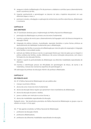 PolíticaNacionaldeAlfabetização
52
III. assegurar o direito à alfabetização a fim de promover a cidadania e contribuir para o desenvolvimento
social e econômico do País;
IV. impactar positivamente a aprendizagem no decorrer de toda a trajetória educacional, em suas
diferentes etapas e níveis; e
V. promover o estudo, a divulgação e a aplicação do conhecimento científico sobre literacia, alfabetização
e numeracia.
CAPÍTULO III
DAS DIRETRIZES
Art. 5º Constituem diretrizes para a implementação da Política Nacional de Alfabetização:
I. priorização da alfabetização no primeiro ano do ensino fundamental;
II. incentivo a práticas de ensino para o desenvolvimento da linguagem oral e da literacia emergente na
educação infantil;
III. integração de práticas motoras, musicalização, expressão dramática e outras formas artísticas ao
desenvolvimento de habilidades fundamentais para a alfabetização;
IV. participação das famílias no processo de alfabetização por meio de ações de cooperação e integração
entre famílias e comunidade escolar;
V. estímulo aos hábitos de leitura e escrita e à apreciação literária por meio de ações que os integrem à
prática cotidiana das famílias, escolas, bibliotecas e de outras instituições educacionais, com vistas à
formação de uma educação literária;
VI. respeito e suporte às particularidades da alfabetização nas diferentes modalidades especializadas de
educação;
VII. incentivo à identificação precoce de dificuldades de aprendizagem de leitura, de escrita e de
matemática, inclusive dos transtornos específicos de aprendizagem; e
VIII.valorização do professor da educação infantil e do professor alfabetizador.
CAPÍTULO IV
DO PÚBLICO-ALVO
Art. 6º A Política Nacional de Alfabetização tem por público-alvo:
I. crianças na primeira infância;
II. alunos dos anos iniciais do ensino fundamental;
III. alunos da educação básica regular que apresentam níveis insatisfatórios de alfabetização;
IV. alunos da educação de jovens e adultos;
V. jovens e adultos sem matrícula no ensino formal; e
VI. alunos das modalidades especializadas de educação.
Parágrafo único. São beneficiários prioritários da Política Nacional de Alfabetização os grupos a que se
referem os incisos I e II do caput.
Art. 7º São agentes envolvidos na Política Nacional de Alfabetização:
I. professores da educação infantil;
II. professores alfabetizadores;
III. professores das diferentes modalidades especializadas de educação;
 