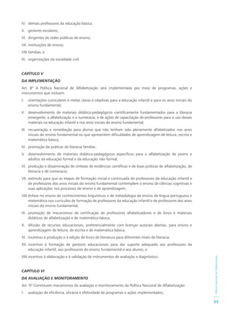 PolíticaNacionaldeAlfabetização
53
IV. demais professores da educação básica;
V. gestores escolares;
VI. dirigentes de redes públicas de ensino;
VII. instituições de ensino;
VIII.famílias; e
IX. organizações da sociedade civil.
CAPÍTULO V
DA IMPLEMENTAÇÃO
Art. 8º A Política Nacional de Alfabetização será implementada por meio de programas, ações e
instrumentos que incluam:
I. orientações curriculares e metas claras e objetivas para a educação infantil e para os anos iniciais do
ensino fundamental;
II. desenvolvimento de materiais didático-pedagógicos cientificamente fundamentados para a literacia
emergente, a alfabetização e a numeracia, e de ações de capacitação de professores para o uso desses
materiais na educação infantil e nos anos iniciais do ensino fundamental;
III. recuperação e remediação para alunos que não tenham sido plenamente alfabetizados nos anos
iniciais do ensino fundamental ou que apresentem dificuldades de aprendizagem de leitura, escrita e
matemática básica;
IV. promoção de práticas de literacia familiar;
V. desenvolvimento de materiais didático-pedagógicos específicos para a alfabetização de jovens e
adultos da educação formal e da educação não formal;
VI. produção e disseminação de sínteses de evidências científicas e de boas práticas de alfabetização, de
literacia e de numeracia;
VII. estímulo para que as etapas de formação inicial e continuada de professores da educação infantil e
de professores dos anos iniciais do ensino fundamental contemplem o ensino de ciências cognitivas e
suas aplicações nos processos de ensino e de aprendizagem;
VIII.ênfase no ensino de conhecimentos linguísticos e de metodologia de ensino de língua portuguesa e
matemática nos currículos de formação de professores da educação infantil e de professores dos anos
iniciais do ensino fundamental;
IX. promoção de mecanismos de certificação de professores alfabetizadores e de livros e materiais
didáticos de alfabetização e de matemática básica;
X. difusão de recursos educacionais, preferencialmente com licenças autorais abertas, para ensino e
aprendizagem de leitura, de escrita e de matemática básica;
XI. incentivo à produção e à edição de livros de literatura para diferentes níveis de literacia;
XII. incentivo à formação de gestores educacionais para dar suporte adequado aos professores da
educação infantil, aos professores do ensino fundamental e aos alunos; e
XIII.incentivo à elaboração e à validação de instrumentos de avaliação e diagnóstico.
CAPÍTULO VI
DA AVALIAÇÃO E MONITORAMENTO
Art. 9º Constituem mecanismos de avaliação e monitoramento da Política Nacional de Alfabetização:
I. avaliação de eficiência, eficácia e efetividade de programas e ações implementados;
 