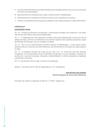 PolíticaNacionaldeAlfabetização
54
II. incentivo à difusão tempestiva de análises devolutivas de avaliações externas e ao seu uso nos processos
de ensino e de aprendizagem;
III. desenvolvimento de indicadores para avaliar a eficácia escolar na alfabetização;
IV. desenvolvimento de indicadores de fluência em leitura oral e proficiência em escrita; e
V. incentivo ao desenvolvimento de pesquisas acadêmicas para avaliar programas e ações desta Política.
CAPÍTULO VII
DISPOSIÇÕES FINAIS
Art. 10. Compete ao Ministério da Educação a coordenação estratégica dos programas e das ações
decorrentes desta Política Nacional de Alfabetização.
Art. 11. A colaboração dos entes federativos na Política Nacional de Alfabetização se dará por meio de
adesão voluntária, na forma a ser definida em instrumentos específicos dos respectivos programas e ações
do Ministério da Educação e de suas entidades vinculadas.
Art. 12. Para fins de implementação da Política Nacional de Alfabetização, a União poderá prestar
assistência técnica e financeira aos entes federativos, que será definida em ato próprio de cada programa
ou ação.
Art. 13. A assistência financeira da União, de que trata o art. 12, correrá por conta das dotações
consignadas na Lei Orçamentária Anual ao Ministério da Educação e às suas entidades vinculadas, de
acordo com a sua área de atuação, observados a disponibilidade e os limites estipulados na legislação
orçamentária e financeira.
Art. 14. Este Decreto entra em vigor na data da sua publicação.
Brasília, 11 de abril de 2019; 198º da Independência e 131º da República.
JAIR MESSIAS BOLSONARO
Abraham Bragança de Vasconcellos Weintraub
Este texto não substitui o publicado no DOU de 11.4.2019 - Edição extra
 