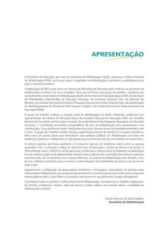 O Ministério da Educação, por meio da Secretaria de Alfabetização (Sealf), apresenta a Política Nacional
de Alfabetização (PNA), que busca elevar a qualidade da alfabetização e combater o analfabetismo em
todo o território brasileiro.
A elaboração da PNA surge como um esforço do Ministério da Educação para melhorar os processos de
alfabetização no Brasil e os seus resultados. Para isso se formou um grupo de trabalho, composto por
representantes da Secretaria de Alfabetização (Sealf), da Secretaria de Educação Básica (SEB), da Secretaria
de Modalidades Especializadas de Educação (Semesp), da Secretaria Executiva (SE), do Gabinete do
Ministro, do Instituto Nacional de Estudos e Pesquisas Educacionais Anísio Teixeira (Inep), da Coordenação
de Aperfeiçoamento de Pessoal de Nível Superior (Capes) e do Fundo Nacional de Desenvolvimento da
Educação (FNDE).
O grupo de trabalho analisou a situação atual da alfabetização no Brasil, realizando audiências com
representantes da Câmara de Educação Básica do Conselho Nacional de Educação (CNE), do Conselho
Nacional de Secretários de Educação (Consed), da União Nacional dos Dirigentes Municipais de Educação
(Undime), e convidando renomados pesquisadores da área de alfabetização para apresentarem suas
contribuições. Essas audiências foram importantes para ouvir diversos atores da sociedade envolvidos com
o tema. O grupo de trabalho também estudou experiências exitosas de estados e municípios brasileiros,
bem como de outros países que formularam suas políticas públicas de alfabetização com base em
evidências científicas e melhoraram os indicadores não só de leitura e escrita, mas também de matemática.
A ciência cognitiva da leitura apresenta um conjunto vigoroso de evidências sobre como as pessoas
aprendem a ler e a escrever e indica os caminhos mais eficazes para o ensino da leitura e da escrita. A
PNA pretende inserir o Brasil no rol de países que escolheram a ciência como fundamento na elaboração
de suas políticas públicas de alfabetização, levando para a sala de aula os achados das ciências cognitivas
e promovendo, em consonância com o pacto federativo, as práticas de alfabetização mais eficazes, a fim
de criar melhores condições para o ensino e a aprendizagem das habilidades de leitura e de escrita em
todo o país.
Agradecemos a colaboração de pesquisadores brasileiros e estrangeiros, especialistas em diversas áreas
relacionadas à alfabetização, que aceitaram generosamente o convite para escrever neste caderno algumas
breves palavras sobre o que dizem as pesquisas mais atuais em seus diferentes campos de expertise.
Convidamos todos a conhecer a Política Nacional de Alfabetização. Somente com o trabalho colaborativo
de famílias, professores, escolas, redes de ensino e poder público será possível elevar a qualidade da
alfabetização no Brasil.
Carlos Francisco de Paula Nadalim
Secretário de Alfabetização
APRESENTAÇÃO
 