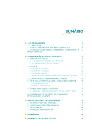 SUMÁRIO
1. CONTEXTUALIZAÇÃO
1.1 CENÁRIO ATUAL
1.2 LINHA DO TEMPO: MARCOS HISTÓRICOS E NORMATIVOS
1.3 UM BREVE HISTÓRICO DOS RELATÓRIOS SOBRE A ALFABETIZAÇÃO NO
BRASIL E NO MUNDO
2. ALFABETIZAÇÃO, LITERACIA E NUMERACIA
2.1 O QUE É ALFABETIZAÇÃO
2.1.1 ALFABETIZAÇÃO BASEADA EM EVIDÊNCIAS
2.1.2 A CIÊNCIA COGNITIVA DA LEITURA
2.2 LITERACIA
2.2.1 O QUE É LITERACIA
2.2.2 LITERACIA EMERGENTE
2.2.3 LITERACIA FAMILIAR
2.2.4 COGNIÇÃO MATEMÁTICA: NUMERACIA E MATEMÁTICA BÁSICA
2.3 COMO AS CRIANÇAS APRENDEM A LER E A ESCREVER
2.4 COMO ENSINAR AS CRIANÇAS A LER E A ESCREVER DE MODO EFICAZ
2.4.1 EDUCAÇÃO INFANTIL
2.4.2 ENSINO FUNDAMENTAL
2.5 ALFABETIZAÇÃO DE JOVENS E ADULTOS
2.5.1 CRIANÇAS E ADULTOS APRENDEM A LER DO MESMO MODO?
2.6 ALFABETIZAÇÃO NO CONTEXTO DAS MODALIDADES
ESPECIALIZADAS DE EDUCAÇÃO
3. POLÍTICA NACIONAL DE ALFABETIZAÇÃO
3.1 PRINCÍPIOS, OBJETIVOS E DIRETRIZES
3.2 PÚBLICO-ALVO E AGENTES ENVOLVIDOS
3.3 IMPLEMENTAÇÃO
3.4 AVALIAÇÃO E MONITORAMENTO
4. REFERÊNCIAS
5. ÍNTEGRA DO DECRETO Nº 9.765/2019
10
10
14
16
18
18
20
20
21
21
22
23
24
26
30
30
32
35
35
36
38
40
43
44
45
46
50
 