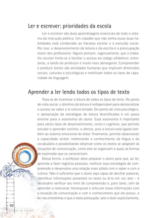 Ler e escrever: prioridades da escola
Ler e escrever são duas aprendizagens essenciais de todo o sistema da instrução pública. Um cidadão que não tenha essas duas habilidades está condenado ao fracasso escolar e à exclusão social.
Por isso, o desenvolvimento da leitura e da escrita é a preocupação
maior dos professores. Alguns pensam, ingenuamente, que o trabalho escolar limita-se a facilitar o acesso ao código alfabético; entretanto, a tarefa do professor é muito mais abrangente. Compreender
e produzir textos são atividades humanas que implicam dimensões
sociais, culturais e psicológicas e mobilizam todos os tipos de capacidade de linguagem.

Aprender a ler lendo todos os tipos de texto
Trata-se de incentivar a leitura de todos os tipos de texto. Do ponto
de vista social, o domínio da leitura é indispensável para democratizar
o acesso ao saber e à cultura letrada. Do ponto de vista psicológico,
a apropriação de estratégias de leitura diversificadas é um passo
enorme para a autonomia do aluno. Essa autonomia é importante
para vários tipos de desenvolvimento, como o cognitivo, que permite
estudar e aprender sozinho; o afetivo, pois a leitura está ligada também ao sistema emocional do leitor; finalmente, permite desenvolver
a capacidade verbal, melhorando o conhecimento da língua e do
vocabulário e possibilitando observar como os textos se adaptam às
situações de comunicação, como eles se organizam e quais as formas
de expressão que os caracterizam.
Dessa forma, o professor deve preparar o aluno para que, ao ler,
aprenda a fazer registros pessoais, melhore suas estratégias de compreensão e desenvolva uma relação mais sólida com o saber e com a
cultura. Não é suficiente que o aluno seja capaz de decifrar palavras,
identificar informações presentes no texto ou lê-lo em voz alta – é
necessário verificar seu nível de compreensão e, para tanto, tem de
aprender a relacionar, hierarquizar e articular essas informações com
a situação de comunicação e com o conhecimento que ele possui, a
ler nas entrelinhas o que o texto pressupõe, sem o dizer explicitamente,

10
poetas da escola

 